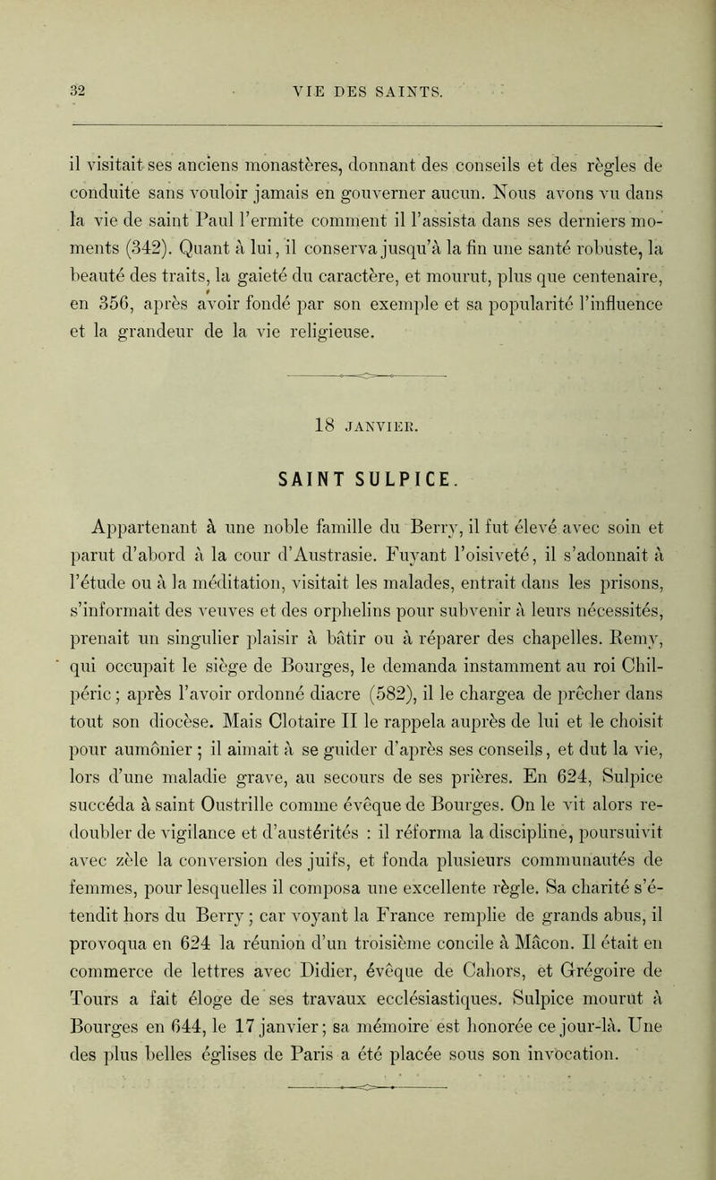 il visitait ses anciens monastères, donnant des conseils et des règles de conduite sans vouloir jamais en gouverner aucun. Nous avons vu dans la vie de saint Paul l’ermite comment il l’assista dans ses derniers mo- ments (342). Quant à lui, il conserva jusqu’à la fin une santé robuste, la beauté des traits, la gaieté du caractère, et mourut, plus que centenaire, en 356, après avoir fondé par son exemple et sa popularité l’influence et la grandeur de la vie religieuse. 18 JANVIER. SAINT SULPICE. Appartenant à une noble famille du Berry, il fut élevé avec soin et parut d’abord à la cour d’Austrasie. Fuyant l’oisiveté, il s’adonnait à l’étude ou à la méditation, visitait les malades, entrait dans les prisons, s’informait des veuves et des orphelins pour subvenir à leurs nécessités, prenait un singulier plaisir à bâtir ou à réparer des chapelles. Remy, qui occupait le siège de Bourges, le demanda instamment au roi Chil- péric ; après l’avoir ordonné diacre (582), il le chargea de prêcher dans tout son diocèse. Mais Clotaire II le rappela auprès de lui et le choisit pour aumônier ; il aimait à se guider d’après ses conseils, et dut la vie, lors d’une maladie grave, au secours de ses prières. En 624, Sulpice succéda à saint Oustrille comme évêque de Bourges. On le vit alors re- doubler de vigilance et d’austérités : il réforma la discipline, poursuivit avec zèle la conversion des juifs, et fonda plusieurs communautés de femmes, pour lesquelles il composa une excellente règle. Sa charité s’é- tendit hors du Berry ; car voyant la France remplie de grands abus, il provoqua en 624 la réunion d’un troisième concile à Mâcon. Il était en commerce de lettres avec Didier, évêque de Cahots, et Grégoire de Tours a fait éloge de ses travaux ecclésiastiques. Sulpice mourut à Bourges en 644, le 17 janvier; sa mémoire est honorée ce jour-là. Une des plus belles églises de Paris a été placée sous son invocation.