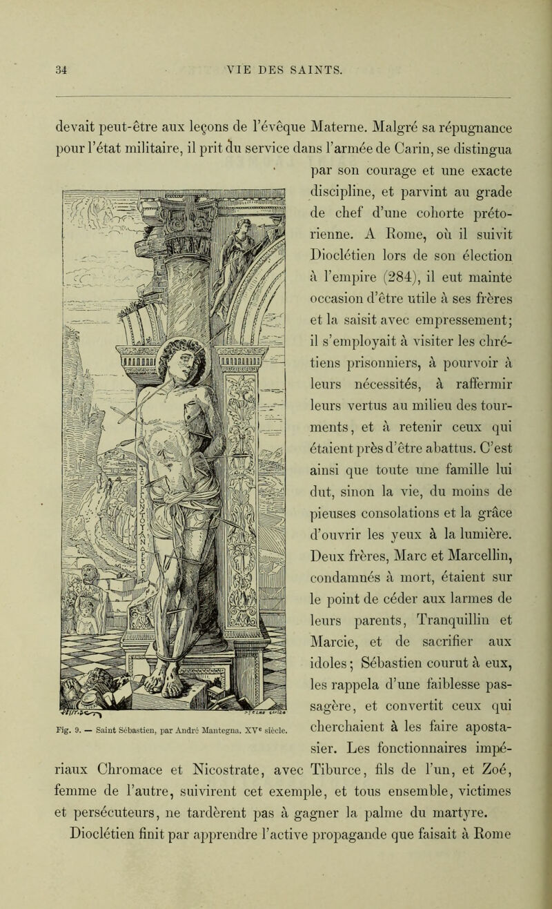 devait peut-être aux leçons de l’évêque Materne. Malgré sa répugnance pour l’état militaire, il prit clu service dans l’armée de Carin, se distingua par son courage et une exacte discipline, et parvint au grade de chef d’une cohorte préto- rienne. A Rome, où il suivit Dioclétien lors de son élection à l’empire (284), il eut mainte occasion d’être utile à ses frères et la saisit avec empressement; il s’employait à visiter les chré- tiens prisonniers, à pourvoir à leurs nécessités, à raffermir leurs vertus au milieu des tour- ments, et à retenir ceux qui étaient près d’être abattus. C’est ainsi que toute une famille lui dut, sinon la vie, du moins de pieuses consolations et la grâce d’ouvrir les yeux à la lumière. Deux frères, Marc et Marcellin, condamnés à mort, étaient sur le point de céder aux larmes de leurs parents, Tranquillin et Marcie, et de sacrifier aux idoles ; Sébastien courut à eux, les rappela d’une faiblesse pas- sagère, et convertit ceux qui Fig. 9. — Saint Sébastien, par André Hantegna. XVe siècle. clld cllUient- à leS faire apOSta- sier. Les fonctionnaires impé- riaux Chromace et Nicostrate, avec Tiburce, fils de l’un, et Zoé, femme de l’autre, suivirent cet exemple, et tous ensemble, victimes et persécuteurs, ne tardèrent pas à gagner la palme du martyre. Dioclétien finit par apprendre l’active propagande que faisait à Rome
