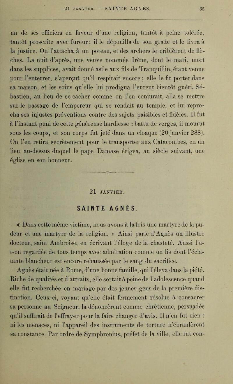 un de ses officiers en faveur d’une religion, tantôt à peine tolérée, tantôt proscrite avec fureur ; il le dépouilla de son grade et le livra à la justice. On l’attacha à un poteau, et des archers le criblèrent de flè- ches. La nuit d’après, une veuve nommée Irène, dont le mari, mort dans les supplices, avait donné asile aux fils de Tranquillin, étant venue pour l’enterrer, s’aperçut qu’il respirait encore ; elle le fit porter dans sa maison, et les soins qu’elle lui prodigua l’eurent bientôt guéri. Sé- bastien, au lieu de se cacher comme on l’en conjurait, alla se mettre sur le passage de l’empereur qui se rendait au temple, et lui repro- cha ses injustes préventions contre des sujets paisibles et fidèles. Il fut à l’instant puni de cette généreuse hardiesse : battu de verges, il mourut sous les coups, et son corps fut jeté dans un cloaque (20 janvier 288). On l’en retira secrètement pour le transporter aux Catacombes, en un lieu au-dessus duquel le pape Damase érigea, au siècle suivant, une église en son honneur. 21 JANVIER. SAINTE AGNÈS. (( Dans cette même victime, nous avons à la fois une martyre de la pu- deur et une martyre de la religion. » Ainsi parle d’Agnès un illustre docteur, saint Ambroise, en écrivant l’éloge de la chasteté. Aussi ba- t-on regardée de tous temps avec admiration comme un lis dont l’écla- tante blancheur est encore rehaussée par le sang du sacrifice. Agnès était née à Rome, d’une bonne famille, qui l’éleva dans la piété. Riche de qualités et d’attraits, elle sortait à peine de l’adolescence quand elle fut recherchée en mariage par des jeunes gens de la première dis- tinction. Ceux-ci, voyant qu’elle était fermement résolue à consacrer sa personne au Seigneur, la dénoncèrent comme chrétienne, persuadés qu’il suffirait de l’effrayer pour la faire changer d’avis. Il n’en fut rien : ni les menaces, ni l’appareil des instruments de torture n’ébranlèrent sa constance. Par ordre de Symphronius, préfet de la ville, elle fut con-