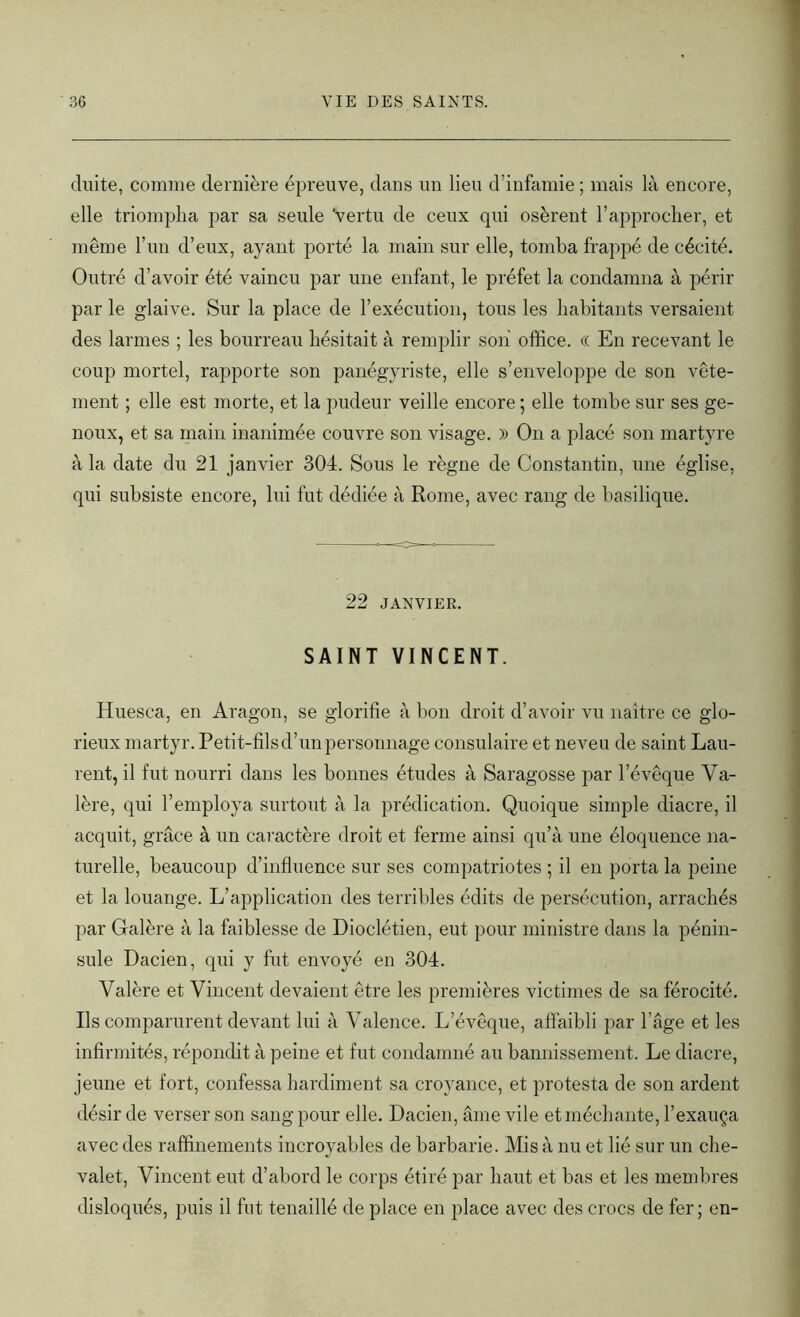 chute, comme dernière épreuve, dans un lieu d’infamie; mais là encore, elle triompha par sa seule ‘vertu de ceux qui osèrent l’approcher, et même l’un d’eux, ayant porté la main sur elle, tomba frappé de cécité. Outré d’avoir été vaincu par une enfant, le préfet la condamna à périr par le glaive. Sur la place de l’exécution, tous les habitants versaient des larmes ; les bourreau hésitait à remplir son office, cc En recevant le coup mortel, rapporte son panégyriste, elle s’enveloppe de son vête- ment ; elle est morte, et la pudeur veille encore ; elle tombe sur ses ge- noux, et sa main inanimée couvre son visage. » On a placé son martyre à la date du 21 janvier 304. Sous le règne de Constantin, une église, qui subsiste encore, lui fut dédiée à Rome, avec rang de basilique. 22 JANVIER. SAINT VINCENT. Huesca, en Aragon, se glorifie à bon droit d’avoir vu naître ce glo- rieux martyr. Petit-fils d’un personnage consulaire et neveu de saint Lau- rent, il fut nourri dans les bonnes études à Saragosse par l’évêque Va- lère, qui l’employa surtout à la prédication. Quoique simple diacre, il acquit, grâce à un caractère droit et ferme ainsi qu’à une éloquence na- turelle, beaucoup d’influence sur ses compatriotes ; il en porta la peine et la louange. L’application des terribles édits de persécution, arrachés par Galère à la faiblesse de Dioclétien, eut pour ministre dans la pénin- sule Dacien, qui y fut envoyé en 304. Valère et Vincent devaient être les premières victimes de sa férocité. Ils comparurent devant lui à Valence. L’évêque, affaibli par l’âge et les infirmités, répondit à peine et fut condamné au bannissement. Le diacre, jeune et fort, confessa hardiment sa croyance, et protesta de son ardent désir de verser son sang pour elle. Dacien, âme vile et méchante, l’exauça avec des raffinements incroyables de barbarie. Mis à nu et lié sur un che- valet, Vincent eut d’abord le corps étiré par haut et bas et les membres disloqués, puis il fut tenaillé de place en place avec des crocs de fer; en-