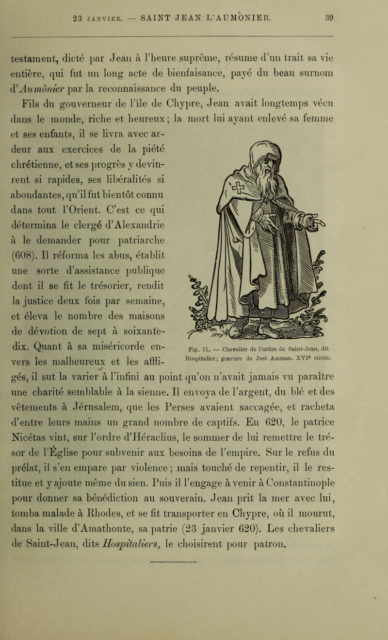 testament, dicté par Jean à l’heure suprême, résume d’un trait sa vie entière, qui fut un long acte de bienfaisance, payé du beau surnom <ï Aumônier par la reconnaissance du peuple. Fils du gouverneur de l’île de Chypre, Jean avait longtemps vécu dans le monde, riche et heureux ; la mort lui ayant enlevé sa femme et ses enfants, il se livra avec ar- deur aux exercices de la piété chrétienne, et ses progrès y devin- rent si rapides, ses libéralités si abondantes, qu’il fut bientôt connu dans tout l’Orient. C’est ce qui détermina le clergé d’Alexandrie à le demander pour patriarche (608). Il réforma les abus, établit une sorte d’assistance publique dont il se fit le trésorier, rendit la justice deux fois par semaine, et éleva le nombre des maisons de dévotion de sept à soixante- dix. Quant à sa miséricorde en- vers les malheureux et les affli- gés, il sut la varier à l’infini au point qu’on n’avait jamais vu paraître une charité semblable à la sienne. Il envoya de l’argent, du blé et des vêtements à Jérusalem, que les Perses avaient saccagée, et racheta d’entre leurs mains un grand nombre de captifs. En 620, le patrice Nicétas vint, sur l’ordre d’Héraclius, le sommer de lui remettre le tré- sor de l’Eglise pour subvenir aux besoins de l’empire. Sur le refus du prélat, il s’en empare par violence ; mais touché de repentir, il le res- titue et y ajoute même du sien. Puis il l’engage avenir à Constantinople pour donner sa bénédiction au souverain. Jean prit la mer avec lui, tomba malade à Rhodes, et se fit transporter en Chypre, où il mourut, dans la ville d’Amathonte, sa patrie (23 janvier 620). Les chevaliers de Saint-Jean, dits Hospitaliers, le choisirent pour patron. Fig. 11. — Chevalier de l’ordre de Saint-Jean, dit Hospitalier; gravure de Jost Amman. XVIe siècle.