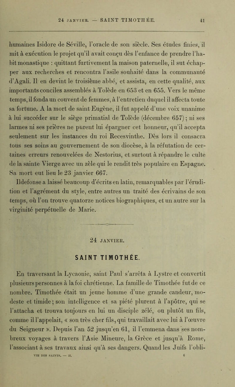 24 janvier. — SAINT TIMOTHÉE. humaines Isidore de Séville, l’oracle de son siècle. Ses études finies, il mit à exécution le projet qu’il avait conçu dès l’enfance de prendre l’ha- bit monastique : quittant furtivement la maison paternelle, il sut échap- per aux recherches et rencontra l’asile souhaité dans la communauté d’Agali. Il en devint le troisième abbé, et assista, en cette qualité, aux importants conciles assemblés à Tolède en 653 et en 655. Vers le même temps, il fonda un couvent de femmes, à l’entretien duquel il affecta toute sa fortune. A la mort de saint Eugène, il fut appelé d’une voix unanime à lui succéder sur le siège primatial de Tolède (décembre 657) ; ni ses larmes ni ses prières ne purent lui épargner cet honneur, qu’il accepta seulement sur les instances du roi Recesvinthe. Dès lors il consacra tous ses soins au gouvernement de son diocèse, à la réfutation de cer- taines erreurs renouvelées de Nestorius, et surtout à répandre le culte de la sainte Vierge avec un zèle qui le rendit très populaire en Espagne. Sa mort eut lieu le 23 janvier 667. Ildefonse a laissé beaucoup d’écrits en latin, remarquables par l’érudi- tion et l’agrément du style, entre autres un traité des écrivains de son temps, où l’on trouve quatorze notices biographiques, et un autre sur la virginité perpétuelle de Marie. 24 JANVIER. SAINT TIMOTHÉE. En traversant la Lycaonie, saint Paul s’arrêta à Lystre et convertit plusieurs personnes à la foi chrétienne. La famille de Timothée fut de ce nombre. Timothée était un jeune homme d’une grande candeur, mo- deste et timide ; son intelligence et sa piété plurent à l’apôtre, qui se l’attacha et trouva toujours en lui un disciple zélé, ou plutôt un fils, comme il l’appelait, « son très cher fils, qui travaillait avec lui à l’œuvre du Seigneur ». Depuis l’an 52 jusqu’en 61, il l’emmena dans ses nom- breux voyages à travers l’Asie Mineure, la Grèce et jusqu’à Rome, l’associant à ses travaux ainsi qu’à ses dangers. Quand les Juifs l’obli- VIE DES SAINTS. — II. 6