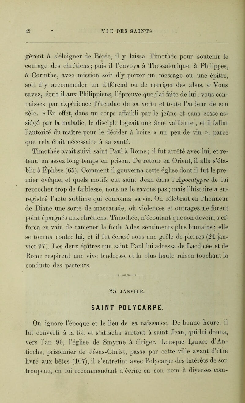 gèrent à s’éloigner de Bérée, il y laissa Timothée pour soutenir le courage des chrétiens ; puis il l’envoya à Thessalonique, à Philippes, à Corinthe, avec mission soit d’y porter un message ou une épître, soit d’y accommoder un différend ou de corriger des abus. « Vous savez, écrit-il aux Philippiens, l’épreuve que j’ai faite de lui; vous con- naissez par expérience l’étendue de sa vertu et toute l’ardeur de son zèle. » En effet, dans un corps affaibli par le jeûne et sans cesse as- siégé par la maladie, le disciple logeait une âme vaillante , et il fallut l’autorité du maître pour le décider à boire « un peu de vin », parce que cela était nécessaire à sa santé. Timothée avait suivi saint Paul à Rome; il fut arreté avec lui, et re- tenu un assez long temps en prison. De retour en Orient, il alla s’éta- blir à Ephèse (65). Comment il gouverna cette église dont il fut le pre- mier évêque, et quels motifs eut saint Jean dans Y Apocalypse de lui reprocher trop de faiblesse, nous ne le savons pas ; mais l’histoire a en- registré l’acte sublime qui couronna sa vie. On célébrait en l’honneur de Diane une sorte de mascarade, où violences et outrages ne furent point épargnés aux chrétiens. Timothée, n’écoutant que son devoir, s’ef- força en vain de ramener la foule à des sentiments plus humains ; elle se tourna contre lui, et il fut écrasé sous une grêle de pierres (24 jan- vier 97). Les deux épîtres que saint Paul lui adressa de Laodicée et de Rome respirent une vive tendresse et la plus haute raison touchant la conduite des pasteurs. 25 JANVIEK. SAINT POLYCARPE. On ignore l’époque et le lieu de sa naissance. De bonne heure, il fut converti à la foi, et s’attacha surtout à saint Jean, qui lui donna, vers l’an 96, l’église de Smyrne à diriger. Lorsque Ignace d’An- tioche, prisonnier de Jésus-Christ, passa par cette ville avant d’être livré aux bêtes (107), il s’entretint avec Polycarpe des intérêts de son troupeau, en lui recommandant d’écrire en son nom à diverses coin-