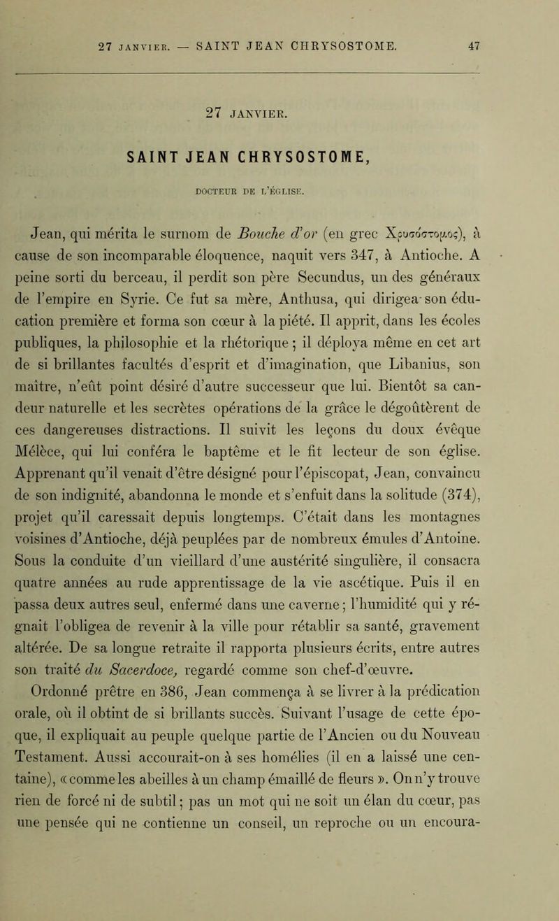 27 JANVIER. SAINT JEAN CHRYSOSTOME, DOCTEUR DE L’ÉGLISE. Jean, qui mérita le surnom de Bouche cVor (en grec XpucroVro(/.o;), à cause de son incomparable éloquence, naquit vers 347, à Antioche. A peine sorti du berceau, il perdit son père Secundus, un des généraux de l’empire en Syrie. Ce fut sa mère, Anthusa, qui dirigea- son édu- cation première et forma son coeur à la piété. Il apprit, dans les écoles publiques, la philosophie et la rhétorique ; il déploya même en cet art de si brillantes facultés d’esprit et d’imagination, que Libanius, son maître, n’eût point désiré d’autre successeur que lui. Bientôt sa can- deur naturelle et les secrètes opérations de la grâce le dégoûtèrent de ces dangereuses distractions. Il suivit les leçons du doux évêque Mélèce, qui lui conféra le baptême et le fit lecteur de son église. Apprenant qu’il venait d’être désigné pour l’épiscopat, Jean, convaincu de son indignité, abandonna le monde et s’enfuit dans la solitude (374), projet qu’il caressait depuis longtemps. C’était dans les montagnes voisines d’Antioche, déjà peuplées par de nombreux émules d’Antoine. Sous la conduite d’un vieillard d’une austérité singulière, il consacra quatre années au rude apprentissage de la vie ascétique. Puis il en passa deux autres seul, enfermé dans une caverne ; l’humidité qui y ré- gnait l’obligea de revenir à la ville pour rétablir sa santé, gravement altérée. De sa longue retraite il rapporta plusieurs écrits, entre autres son traité clu Sacerdoce, regardé comme son chef-d’œuvre. Ordonné prêtre en 386, Jean commença à se livrer à la prédication orale, où il obtint de si brillants succès. Suivant l’usage de cette épo- que, il expliquait au peuple quelque partie de l’Ancien ou du Nouveau Testament. Aussi accourait-on à ses homélies (il en a laissé une cen- taine), «comme les abeilles à un champ émaillé de fleurs )). On n’y trouve rien de forcé ni de subtil ; pas un mot qui ne soit un élan du cœur, pas une pensée qui ne contienne un conseil, un reproche ou un encoura-