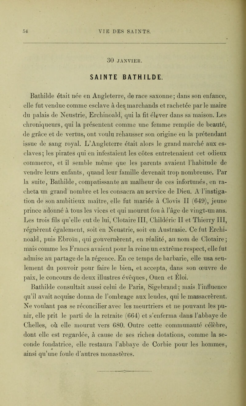 30 JANVIER. SAINTE BATHILDE. Bathilcle était née en Angleterre, de race saxonne; dans son enfance, elle fut vendue comme esclave à des marchands et rachetée parle maire du palais de Neustrie, Erchinoald, qui la fit élever dans sa maison. Les chroniqueurs, qui la présentent comme une femme remplie de beauté, de grâce et de vertus, ont voulu rehausser son origine en la prétendant issue de sang royal. L’Angleterre était alors le grand marché aux es- claves; les pirates qui en infestaient les côtes entretenaient cet odieux commerce, et il semble même que les parents avaient l’habitude de vendre leurs enfants, quand leur famille devenait trop nombreuse. Par la suite, Bathilde, compatissante au malheur de ces infortunés, en ra- cheta un grand nombre et les consacra au service de Dieu. A l’instiga- tion de son ambitieux maître, elle fut mariée à Clovis II (649), jeune prince adonné à tous les vices et qui mourut fou à l’âge de vingt-un ans. Les trois fils qu’elle eut de lui, Clotaire III, Childéric II et Thierry III, régnèrent également, soit en Neustrie, soit en Austrasie. Ce fut Erchi- noald, puis Ebroïn, qui gouvernèrent, en réalité, au nom de Clotaire; mais comme les Francs avaient pour la reine un extrême respect, elle fut admise au partage de la régence. En ce temps de barbarie, elle usa seu- lement du pouvoir pour faire le bien, et accepta, dans son œuvre de paix, le concours de deux illustres évêques, Ouen et Eloi. Bathilde consultait aussi celui de Paris, Sigebrand; mais .l’influence qu’il avait acquise donna de l’ombrage aux leudes, qui le massacrèrent. Ne voulant pas se réconcilier avec les meurtriers et ne pouvant les pu- nir, elle prit le parti de la retraite (664) et s’enferma dans l’abbaye de Chelles, où elle mourut vers 680. Outre cette communauté célèbre, dont elle est regardée, à cause de ses riches dotations, comme la se- conde fondatrice, elle restaura l’abbaye de Corbie pour les hommes, ainsi qu’une foule d’autres monastères.