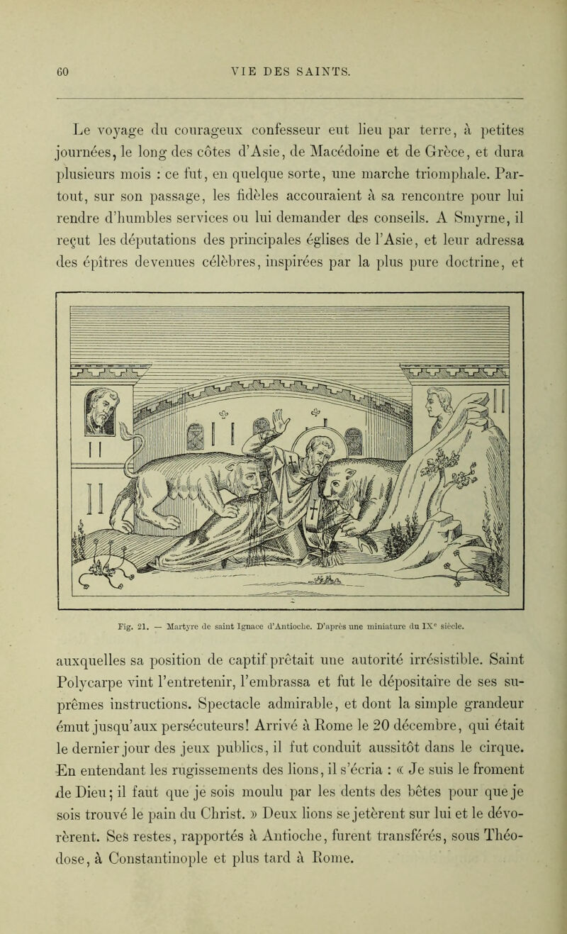 Le voyage du courageux confesseur eut lieu par terre, à petites journées, le long des côtes d’Asie, de Macédoine et de Grèce, et dura plusieurs mois : ce fut, en quelque sorte, une marche triomphale. Par- tout, sur son passage, les fidèles accouraient à sa rencontre pour lui rendre d’humbles services ou lui demander des conseils. A Smyrne, il reçut les députations des principales églises de l’Asie, et leur adressa des épîtres devenues célèbres, inspirées par la plus pure doctrine, et Fig. 21. — Martyre Je saint Ignace d’Antioche. D’après une miniature du IXe siècle. auxquelles sa position de captif prêtait une autorité irrésistible. Saint Polycarpe vint l’entretenir, l’embrassa et fut le dépositaire de ses su- prêmes instructions. Spectacle admirable, et dont la simple grandeur émut jusqu’aux persécuteurs! Arrivé à Rome le 20 décembre, qui était le dernier jour des jeux publics, il fut conduit aussitôt dans le cirque. En entendant les rugissements des lions, il s’écria : (( Je suis le froment de Dieu; il faut que je sois moulu par les dents des bêtes pour que je sois trouvé le pain du Christ. )) Deux lions se jetèrent sur lui et le dévo- rèrent. Ses restes, rapportés à Antioche, furent transférés, sous Théo- dose, à Constantinople et plus tard à Rome.