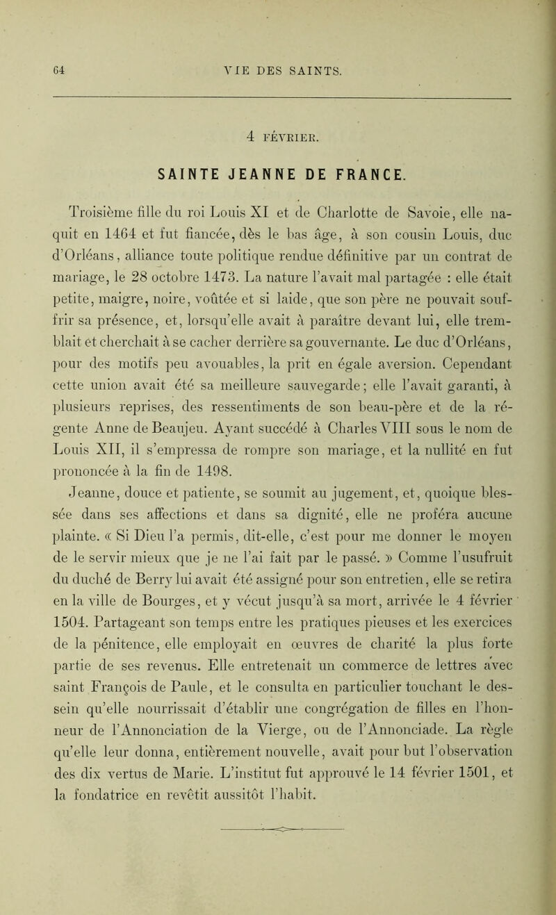 4 FÉVRIER. SAINTE JEANNE DE FRANCE. Troisième fille du roi Louis XI et de Charlotte de Savoie, elle na- quit en 1464 et fut fiancée, dès le bas âge, à son cousin Louis, duc d’Orléans, alliance toute politique rendue définitive par un contrat de mariage, le 28 octobre 1473. La nature l’avait mal partagée : elle était petite, maigre, noire, voûtée et si laide, que son père ne pouvait souf- frir sa présence, et, lorsqu’elle avait à paraître devant lui, elle trem- blait et cherchait à se cacher derrière sa gouvernante. Le duc d’Orléans, pour des motifs peu avouables, la prit en égale aversion. Cependant cette union avait été sa meilleure sauvegarde ; elle l’avait garanti, à plusieurs reprises, des ressentiments de son beau-père et de la ré- gente Anne deBeaujeu. Ayant succédé à Charles VIII sous le nom de Louis XII, il s’empressa de rompre son mariage, et la nullité en fut prononcée à la fin de 1498. Jeanne, douce et patiente, se soumit au jugement, et, quoique bles- sée dans ses affections et dans sa dignité, elle ne proféra aucune plainte. (( Si Dieu l’a permis, dit-elle, c’est pour me donner le moyen de le servir mieux que je ne l’ai fait par le passé. » Comme l’usufruit du duché de Berry lui avait été assigné pour son entretien, elle se retira en la ville de Bourges, et y vécut jusqu’à sa mort, arrivée le 4 février 1504. Partageant son temps entre les pratiques pieuses et les exercices de la pénitence, elle employait en oeuvres de charité la plus forte partie de ses revenus. Elle entretenait un commerce de lettres avec- saint François de Paule, et le consulta en particulier touchant le des- sein qu’elle nourrissait d’établir une congrégation de filles en l’hon- neur de l’Annonciation de la Vierge, ou de l’Annonciade. La règle quelle leur donna, entièrement nouvelle, avait pour but l’observation des dix vertus de Marie. L’institut fut approuvé le 14 février 1501, et la fondatrice en revêtit aussitôt l’habit.