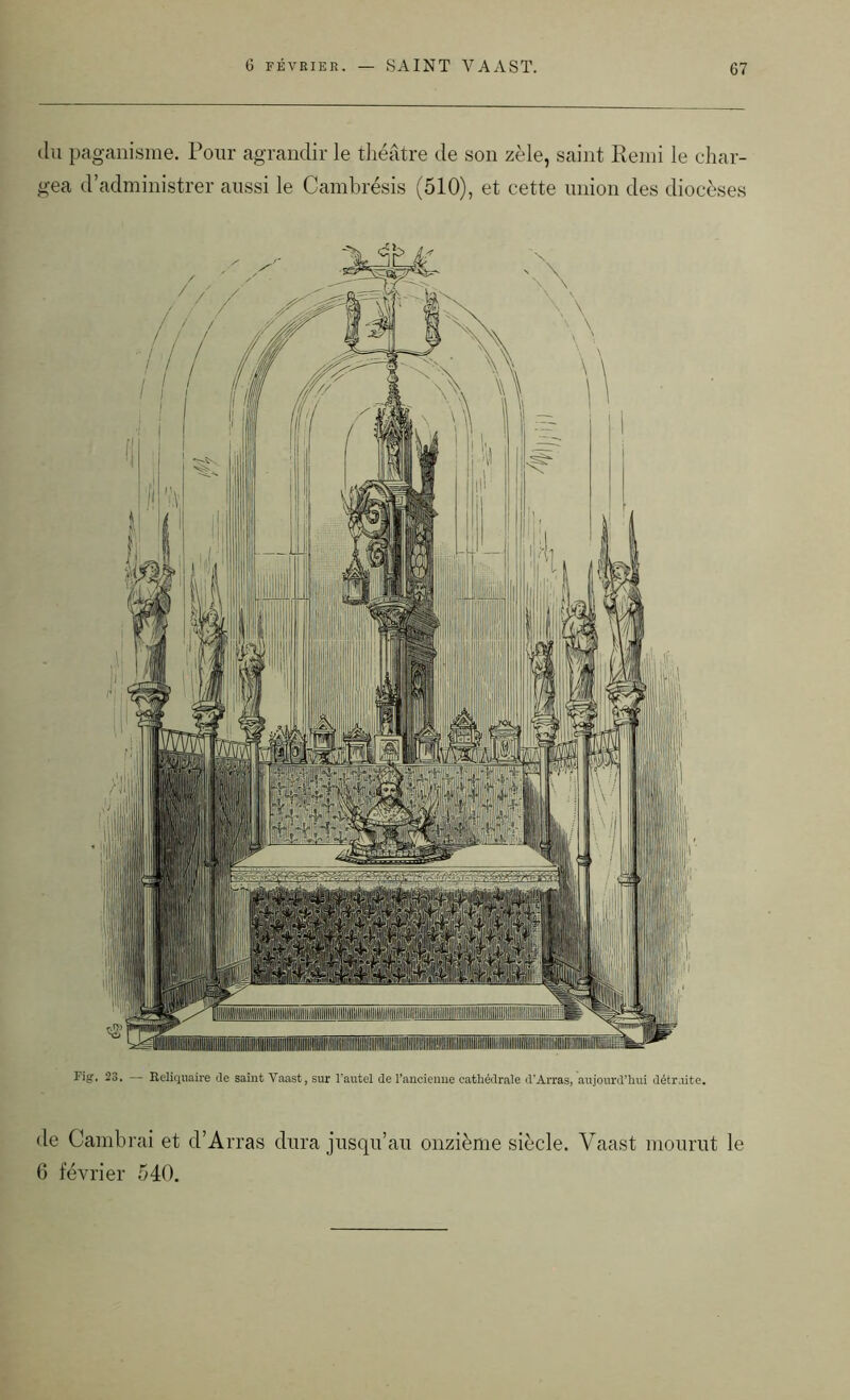 6 FÉVRIER. du paganisme. Pour agrandir le théâtre de son zèle, saint Rend le char- gea d’administrer aussi le Cambrésis (510), et cette union des diocèses Fig. 23. — Reliquaire de saint Yaast, sur l'autel de l’ancienne cathédrale d’Arras, aujourd’hui détruite. de Cambrai et d’Arras dura jusqu’au onzième siècle. Vaast mourut le 6 février 540.