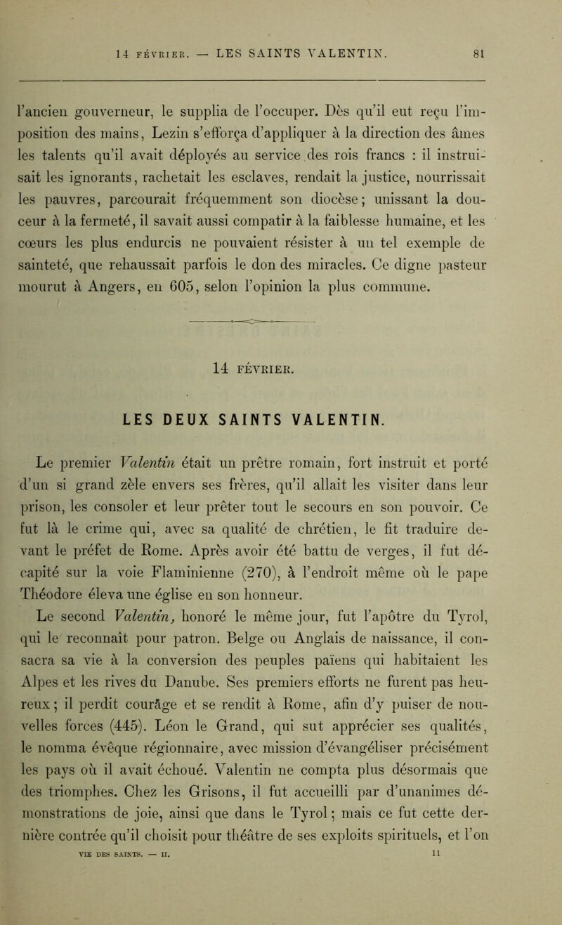 l’ancien gouverneur, le supplia de l’occuper. Dès qu’il eut reçu l’im- position des mains, Lezin s’efforça d’appliquer à la direction des âmes les talents qu’il avait déployés au service des rois francs : il instrui- sait les ignorants, rachetait les esclaves, rendait la justice, nourrissait les pauvres, parcourait fréquemment son diocèse; unissant la dou- ceur à la fermeté, il savait aussi compatir à la faiblesse humaine, et les cœurs les plus endurcis ne pouvaient résister à un tel exemple de sainteté, que rehaussait parfois le don des miracles. Ce digne pasteur mourut à Angers, en 605, selon l’opinion la plus commune. 14 FÉVRIER. LES DEUX SAINTS VALENTIN. Le premier Valentin était un prêtre romain, fort instruit et porté d’un si grand zèle envers ses frères, qu’il allait les visiter dans leur prison, les consoler et leur prêter tout le secours en son pouvoir. Ce fut là le crime qui, avec sa qualité de chrétien, le fit traduire de- vant le préfet de Rome. Après avoir été battu de verges, il fut dé- capité sur la voie Flaminienne (270), à l’endroit même où le pape Théodore éleva une église en son honneur. Le second Valentin, honoré le même jour, fut l’apôtre du Tyrol, qui le reconnaît pour patron. Belge ou Anglais de naissance, il con- sacra sa vie à la conversion des peuples païens qui habitaient les Alpes et les rives du Danube. Ses premiers efforts ne furent pas heu- reux; il perdit courâge et se rendit à Rome, afin d’y puiser de nou- velles forces (445). Léon le Grand, qui sut apprécier ses qualités, le nomma évêque régionnaire, avec mission d’évangéliser précisément les pays où il avait échoué. Valentin ne compta plus désormais que des triomphes. Chez les Grisons, il fut accueilli par d’unanimes dé- monstrations de joie, ainsi que dans le Tyrol ; mais ce fut cette der- nière contrée qu’il choisit pour théâtre de ses exploits spirituels, et l’on 11 VIE DES SAINTS. II.