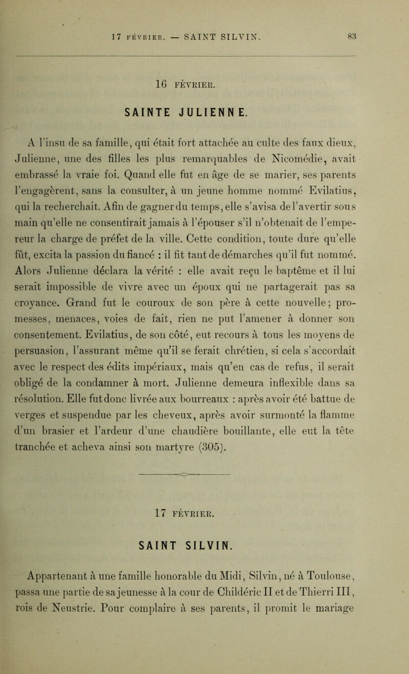 16 FÉVRIER. SAINTE JULIENNE. A l’insu de sa famille, qui était fort attachée au culte des faux dieux, Julienne, une des filles les plus remarquables de Nicomédie, avait embrassé la vraie foi. Quand elle fut en âge de se marier, ses parents l’engagèrent, sans la consulter, à un jeune homme nommé Evilatius, qui la recherchait. Afin de gagnerdu temps, elle s’avisa del’avertir sous main qu’elle ne consentirait jamais à l’épouser s’il n’obtenait de l’empe- reur la charge de préfet de la ville. Cette condition, toute dure qu’elle fût, excita la passion du fiancé : il fit tant de démarches qu’il fut nommé. Alors Julienne déclara la vérité : elle avait reçu le baptême et il lui serait impossible de vivre avec un époux qui ne partagerait pas sa croyance. Grand fut le couroux de son père à cette nouvelle ; pro- messes, menaces, voies de fait, rien ne put l’amener à donner son consentement. Evilatius, de son côté, eut recours à tous les moyens de persuasion, l’assurant même qu’il se ferait chrétien, si cela s’accordait avec le respect des édits impériaux, mais qu’en cas de refus, il serait obligé de la condamner à mort. Julienne demeura inflexible dans sa résolution. Elle fut donc livrée aux bourreaux : après avoir été battue de verges et suspendue par les cheveux, après avoir surmonté la flamme d’un brasier et l’ardeur d’une chaudière bouillante, elle eut la tête tranchée et acheva ainsi son martyre (305). 17 FÉVRIER. SAINT SILVIN. Appartenant à une famille honorable du Midi, Silvin, né à Toulouse, passa une partie de sa jeunesse à la cour de Childéric II et de Thierri III, rois de Neustrie. Pour complaire à ses parents, il promit le mariage