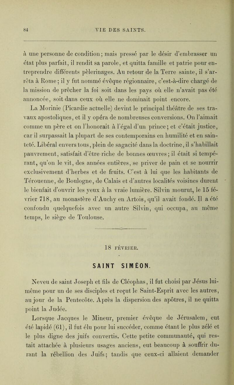 à une personne de condition; mais pressé par le désir d’embrasser un état plus parfait, il rendit sa parole, et quitta famille et patrie pour en- treprendre différents pèlerinages. Au retour de la Terre sainte, il s’ar- rêta à Rome ; il y fut nommé évêque régionnaire, c’est-à-dire chargé de la mission de prêcher la foi soit dans les pays où elle n’avait pas été annoncée, soit dans ceux où elle ne dominait point encore. La Morinie (Picardie actuelle) devint le principal théâtre de ses tra- vaux apostoliques, et il y opéra de nombreuses conversions. On l’aimait comme un père et on l'honorait à l’égal d’un prince; et c’était justice, car il surpassait la plupart de ses contemporains en humilité et en sain- teté. Libéral envers tous, plein de sagacité dans la doctrine, il s’habillait pauvrement, satisfait d’être riche de bonnes oeuvres; il était si tempé- rant, qu’on le vit, des années entières, se priver de pain et se nourrir exclusivement d’herbes et de fruits. C’est à lui que les habitants de Térouenne, de Boulogne, de Calais et d’autres localités voisines durent le bienfait d’ouvrir les yeux à la vraie lumière. Silvin mourut, le 15 fé- vrier 718, au monastère d’Auchy en Artois, qu’il avait fondé. Il a été confondu quelquefois avec un autre Silvin, qui occupa, au même temps, le siège de Toulouse. 18 FÉVRIER. SAINT SIMEON. Neveu de saint Joseph et fils de Cléophas, il fut choisi par Jésus lui- même pour un de ses disciples et reçut le Saint-Esprit avec les autres, au jour de la Pentecôte. Après la dispersion des apôtres, il ne quitta point la Judée. Lorsque Jacques le Mineur, premier évêque de Jérusalem, eut été lapidé (61), il fut élu pour lui succéder, comme étant le plus zélé et le plus digne des juifs convertis. Cette petite communauté, qui res- tait attachée à plusieurs usages anciens, eut beaucoup à souffrir du- rant la rébellion des Juifs; tandis que ceux-ci allaient demander