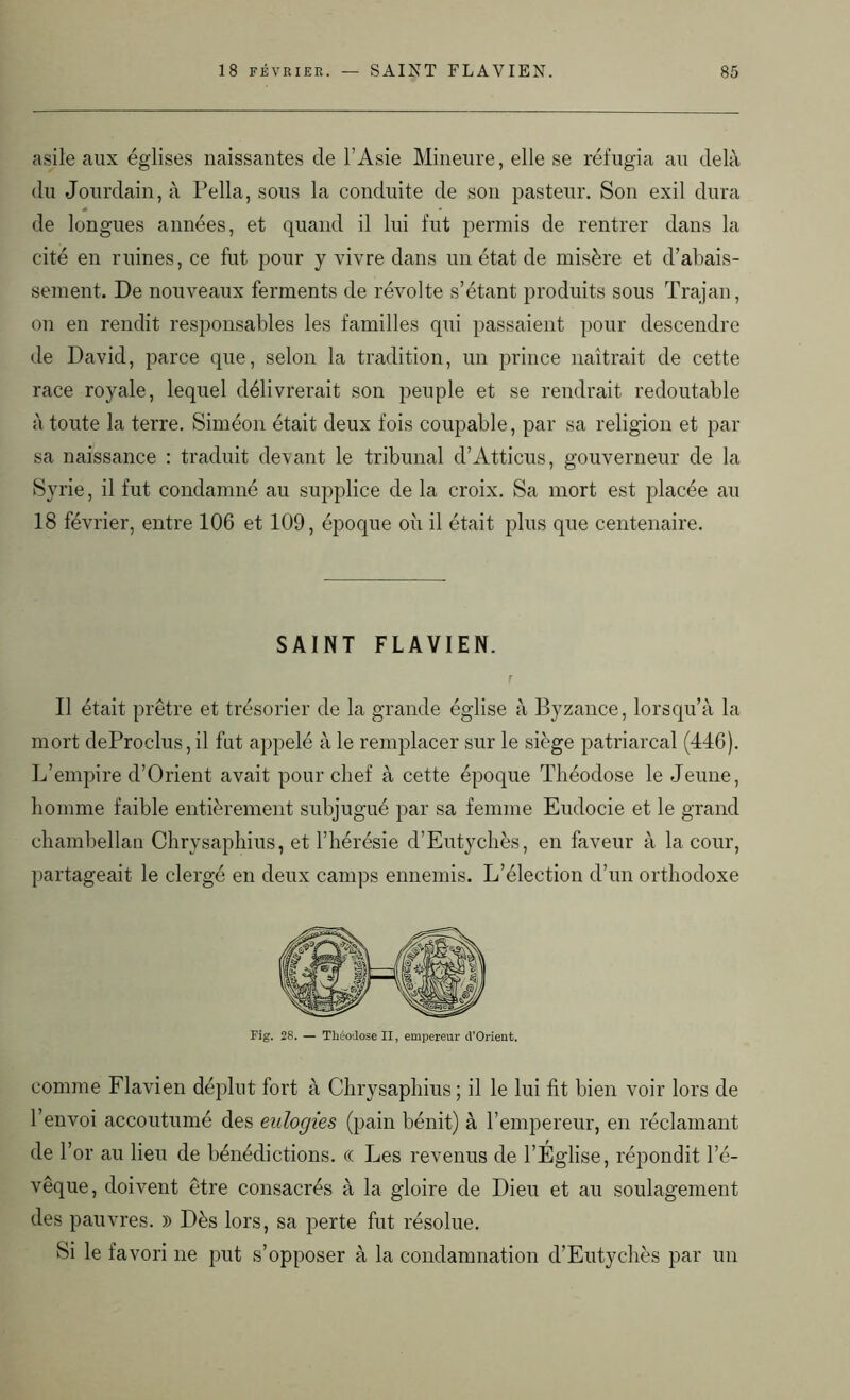 asile aux églises naissantes de l’Asie Mineure, elle se réfugia au delà du Jourdain, à Pella, sous la conduite de son pasteur. Son exil dura 4 de longues années, et quand il lui fut permis de rentrer dans la cité en ruines, ce fut pour y vivre dans un état de misère et d’abais- sement. De nouveaux ferments de révolte s’étant produits sous Trajan, on en rendit responsables les familles qui passaient pour descendre de David, parce que, selon la tradition, un prince naîtrait de cette race royale, lequel délivrerait son peuple et se rendrait redoutable à toute la terre. Siméon était deux fois coupable, par sa religion et par sa naissance : traduit devant le tribunal d’Atticus, gouverneur de la Syrie, il fut condamné au supplice de la croix. Sa mort est placée au 18 février, entre 106 et 109, époque où il était plus que centenaire. SAINT FLAVIEN. Il était prêtre et trésorier de la grande église à Byzance, lorsqu’à la mort deProclus, il fut appelé à le remplacer sur le siège patriarcal (446). L’empire d’Orient avait pour chef à cette époque Théodose le Jeune, homme faible entièrement subjugué par sa femme Eudocie et le grand chambellan Chrysaphius, et l’hérésie d’Eutychès, en faveur à la cour, partageait le clergé en deux camps ennemis. L’élection d’un orthodoxe Fig. 28. — Théodose II, empereur d'Orient. comme Flavien déplut fort à Chrysaphius; il le lui fît bien voir lors de l’envoi accoutumé des eulogies (pain bénit) à l’empereur, en réclamant de h or au lieu de bénédictions. (( Les revenus de l’Église, répondit l’é- vêque, doivent être consacrés à la gloire de Dieu et au soulagement des pauvres. )) Dès lors, sa perte fut résolue. Si le favori ne put s’opposer à la condamnation d’Eutychès par un