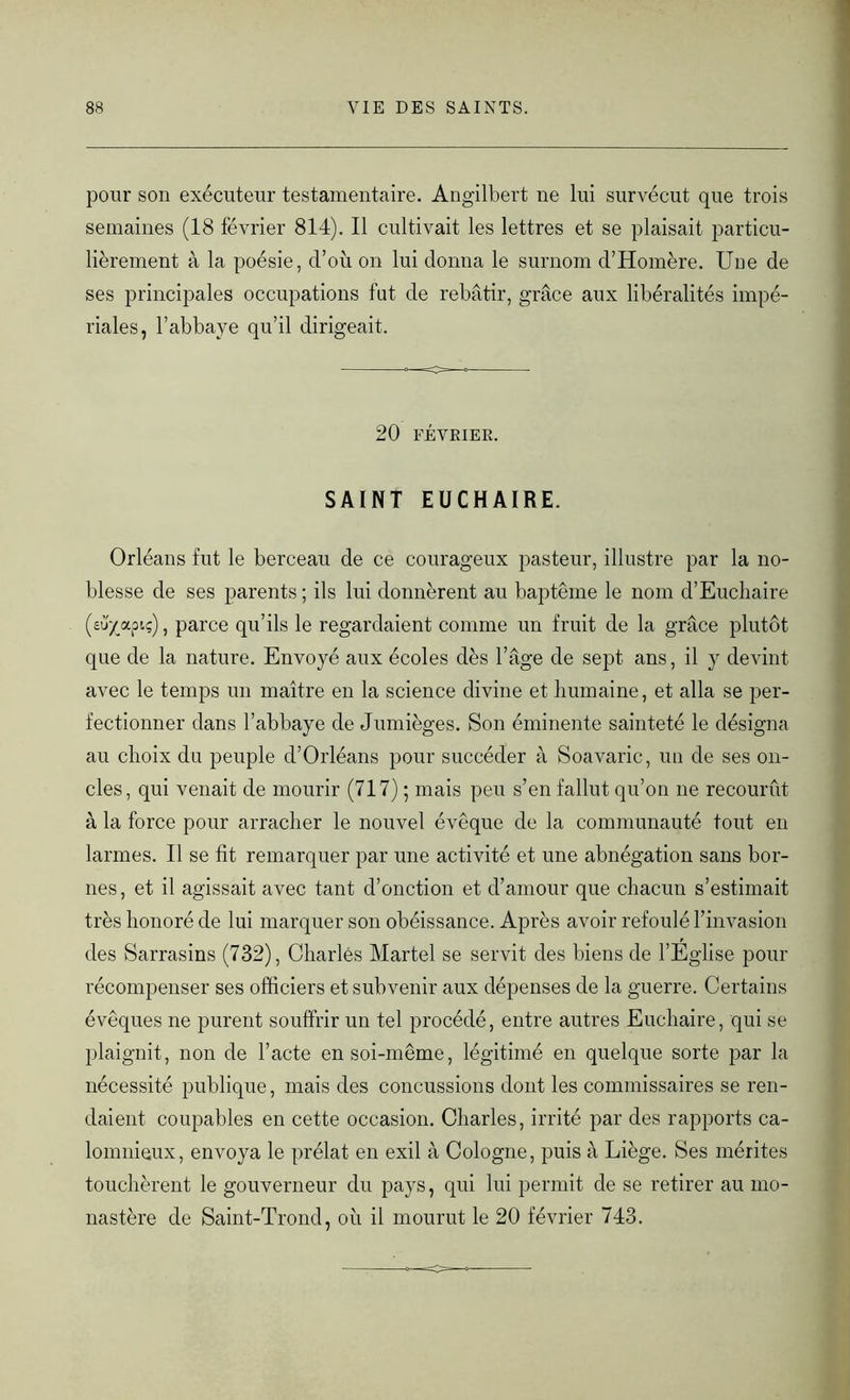 pour son exécuteur testamentaire. Angilbert ne lui survécut que trois semaines (18 février 814). Il cultivait les lettres et se plaisait particu- lièrement à la poésie, d’où on lui donna le surnom d’Homère. Une de ses principales occupations fut de rebâtir, grâce aux libéralités impé- riales, l’abbaye qu’il dirigeait. 20 FÉVRIER. SAINT EUCHAIRE. Orléans fut le berceau de ce courageux pasteur, illustre par la no- blesse de ses parents ; ils lui donnèrent au baptême le nom d’Euchaire (sü/apiç), parce qu’ils le regardaient comme un fruit de la grâce plutôt que de la nature. Envoyé aux écoles dès l’âge de sept ans, il y devint avec le temps un maître en la science divine et humaine, et alla se per- fectionner dans l’abbaye de Jumièges. Son éminente sainteté le désigna au choix du peuple d’Orléans pour succéder à Soavarie, un de ses on- cles, qui venait de mourir (717) ; mais peu s’en fallut qu’on ne recourût à la force pour arracher le nouvel évêque de la communauté tout en larmes. Il se fit remarquer par une activité et une abnégation sans bor- nes , et il agissait avec tant d’onction et d’amour que chacun s’estimait très honoré de lui marquer son obéissance. Après avoir refoulé l’invasion des Sarrasins (732), Charles Martel se servit des biens de l’Eglise pour récompenser ses officiers et subvenir aux dépenses de la guerre. Certains évêques ne purent souffrir un tel procédé, entre autres Euchaire, qui se plaignit, non de l’acte en soi-même, légitimé en quelque sorte par la nécessité publique, mais des concussions dont les commissaires se ren- daient coupables en cette occasion. Charles, irrité par des rapports ca- lomnieux, envoya le prélat en exil à Cologne, puis à Liège. Ses mérites touchèrent le gouverneur du pays, qui lui permit de se retirer au mo- nastère de Saint-Trond, où il mourut le 20 février 743.