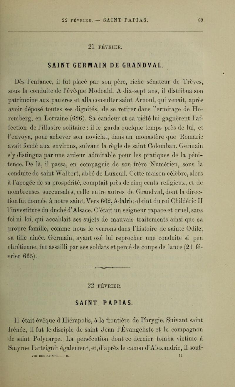 21 FÉVRIER. SAINT GERMAIN DE GRANDVAL. Dès l’enfance, il fut placé par son père, riche sénateur de Trêves, sous la conduite de l’évêque Modoald. A dix-sept ans, il distribua son patrimoine aux pauvres et alla consulter saint Arnoul, qui venait, après avoir déposé toutes ses dignités, de se retirer dans l’ermitage de Ho- remberg, en Lorraine (626). Sa candeur et sa piété lui gagnèrent l’af- fection de l’illustre solitaire : il le garda quelque temps près de lui, et l’envoya, pour achever son noviciat, dans un monastère que Romaric avait fondé aux environs, suivant la règle de saint Colomban. Germain s’y distingua par une ardeur admirable pour les pratiques de la péni- tence. De là, il passa, en compagnie de son frère Numérien, sous la conduite de saint Walbert, abbé de Luxeuil. Cette maison célèbre, alors à l’apogée de sa prospérité, comptait près de cinq cents religieux, et de nombreuses succursales, celle entre autres de Grandval, dont la direc- tionfut donnée à notre saint. Vers 662, Adalric obtint du roi Childéric II l’investiture du duché d’Alsace. C’était un seigneur rapace et cruel, sans foi ni loi, qui accablait ses sujets de mauvais traitements ainsi que sa propre famille, comme nous le verrons dans l’histoire de sainte Odile, sa fille aînée. Germain, ayant osé lui reprocher une conduite si peu chrétienne, fut assailli par ses soldats et percé de coups de lance (21 fé- vrier 665). 22 FÉVRIER. SAINT PAPIAS. 11 était évêque d’Hiérapolis, à la frontière de Phrygie. Suivant saint Irénée, il fut le disciple de saint Jean l’Evangéliste et le compagnon de saint Polycarpe. La persécution dont ce dernier tomba victime à Smyrne l’atteignit également, et, d’après le canon d’Alexandrie, il souf- 12 VIE DES SAINTS. — II.