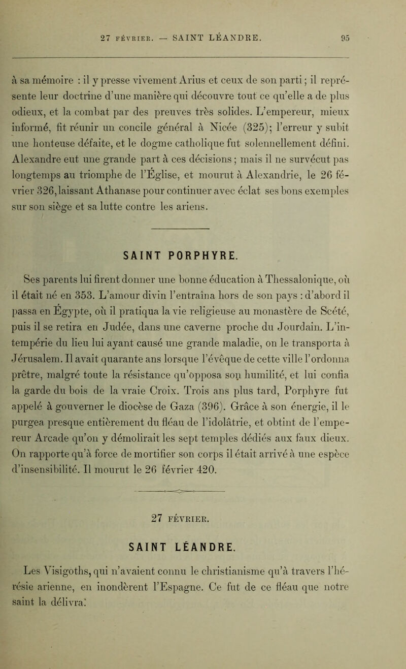 à sa mémoire : il y presse vivement Anus et ceux de son parti ; il repré- sente leur doctrine d’une manière qui découvre tout ce qu’elle a de plus odieux, et la combat par des preuves très solides. L’empereur, mieux informé, fit réunir un concile général à Nicée (325); l’erreur y subit une honteuse défaite, et le dogme catholique fut solennellement défini. Alexandre eut une grande part à ces décisions ; mais il ne survécut pas longtemps au triomphe de l’Eglise, et mourut à Alexandrie, le 2G fé- vrier 326, laissant Athanase pour continuer avec éclat ses bons exemples sur son siège et sa lutte contre les ariens. SAINT PORPHYRE. Ses parents lui firent donner une bonne éducation à Thessalonique, où il était né en 353. L’amour divin l’entraîna hors de son pays : d’abord il passa en Egypte, où il pratiqua la vie religieuse au monastère de Scété, puis il se retira en Judée, dans une caverne proche du Jourdain. L’in- tempérie du lieu lui ayant causé une grande maladie, on le transporta à Jérusalem. Il avait quarante ans lorsque l’évêque de cette ville l’ordonna prêtre, malgré toute la résistance qu’opposa son humilité, et lui confia la garde du bois de la vraie Croix. Trois ans plus tard, Porphyre fut appelé à gouverner le diocèse de Gaza (396). Grâce à son énergie, il le purgea presque entièrement du fléau de l’idolâtrie, et obtint de l’empe- reur Arcade qu’on y démolirait les sept temples dédiés aux faux dieux. On rapporte qu’à force de mortifier son corps il était arrivé à une espèce d’insensibilité. Il mourut le 26 février 420. 27 FÉVRIER. SAINT LÉANDRE. Les Visigoths, qui n’avaient connu le christianisme qu’à travers l’hé- résie arienne, en inondèrent l’Espagne. Ce fut de ce fléau que notre saint la délivra!