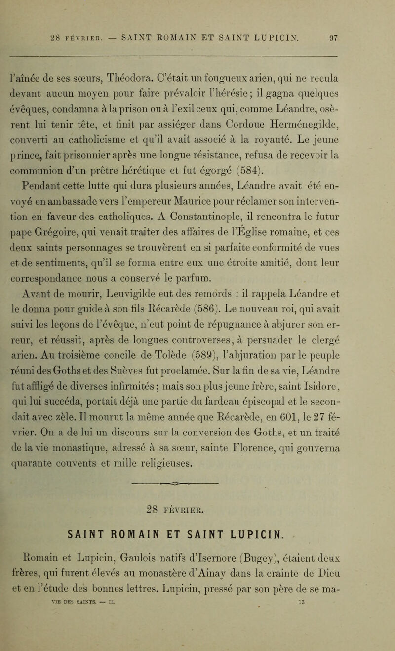 l’aînée de ses sœurs, Théodora. C’était un fougueux arien, qui ne recula devant aucun moyen pour faire prévaloir l’hérésie ; il gagna quelques évêques, condamna à la prison ou à l’exil ceux qui, comme Léandre, osè- rent lui tenir tête, et huit par assiéger dans Cordoue Herménegilde, converti au catholicisme et qu’il avait associé à la royauté. Le jeune prince, fait prisonnier après une longue résistance, refusa de recevoir la communion d’un prêtre hérétique et fut égorgé (584). Pendant cette lutte qui dura plusieurs années, Léandre avait été en- voyé en ambassade vers l’empereur Maurice pour réclamer son interven- tion en faveur des catholiques. A Constantinople, il rencontra le futur pape Grégoire, qui venait traiter des affaires de l’Eglise romaine, et ces deux saints personnages se trouvèrent en si parfaite conformité de vues et de sentiments, qu’il se forma entre eux une étroite amitié, dont leur correspondance nous a conservé le parfum. Avant de mourir, Leuvigilde eut des remords : il rappela Léandre et le donna pour guide à son fils Récarède (586). Le nouveau roi, qui avait suivi les leçons de l’évêque, n’eut point de répugnance à abjurer son er- reur, et réussit, après de longues controverses, à persuader le clergé arien. Au troisième concile de Tolède (589), l’abjuration parle peuple réuni des Goths et des Suèves fut proclamée. Sur la fin de sa vie, Léandre fut affligé de diverses infirmités ; mais son plus jeune frère, saint Isidore, qui lui succéda, portait déjà une partie du fardeau épiscopal et le secon- dait avec zèle. Il mourut la même année que Récarède, en 601, le 27 fé- vrier. On a de lui un discours sur la conversion des Goths, et un traité de la vie monastique, adressé à sa sœur, sainte Florence, qui gouverna quarante couvents et mille religieuses. 28 FÉVRIER. SAINT ROMAIN ET SAINT LUPICIN. Romain et Lupicin, Gaulois natifs d’Isernore (Bugey), étaient deux frères, qui furent élevés au monastère d’Ainay dans la crainte de Dieu et en l’étude des bonnes lettres. Lupicin, pressé par son père de se ma- VIE DES SAINTS. — II. 13