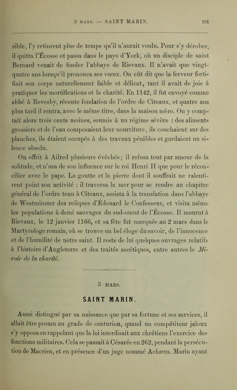 sible, l’y retinrent plus de temps qu’il n’aurait voulu. Pour s’y dérober, il quitta l’Ecosse et passa dans le pays d’York, où un disciple de saint Bernard venait de fonder l’abbaye de Rievaux. Il n’avait que vingt- quatre ans lorsqu’il prononça ses voeux. On eût dit que la ferveur forti- fiait son corps naturellement faible et délicat, tant il avait de joie à pratiquer les mortifications et la charité. En 1142, il fut envoyé comme abbé à Revesby, récente fondation de l’ordre de Cîteaux, et quatre ans plus tard il rentra, avec le même titre, dans la maison mère. On y comp- tait alors trois cents moines, soumis à un régime sévère : des aliments grossiers et de l’eau composaient leur nourriture, ils couchaient sur des planches, ils étaient occupés à des travaux pénibles et gardaient un si- lence absolu. On offrit à Ailred plusieurs évêchés ; il refusa tout par amour de la solitude, et n’usa de son influence sur le roi Henri II que pour le récon- cilier avec le pape. La goutte et la pierre dont il souffrait ne ralenti- rent point son activité : il traversa la mer pour se rendre au chapitre général de l’ordre tenu à Cîteaux, assista à la translation dans l’abbaye de Westminster des reliques d’Edouard le Confesseur, et visita même les populations à demi sauvages du sud-ouest de l’Écosse. Il mourut à Rievaux, le 12 janvier 11GG, et sa fête fut marquée au 2 mars dans le Martyrologe romain, où se trouve un bel éloge du savoir, de l’innocence et de l’humilité de notre saint. Il reste de lui quelques ouvrages relatifs à l’histoire d’Angleterre et des traités ascétiques, entre autres le Mi- roir de la charité. 3 MARS. SAINT MARIN. Aussi distingué par sa naissance que par sa fortune et ses services, il allait être promu au grade de centurion, quand un compétiteur jaloux s’y opposa en rappelant que la loi interdisait aux chrétiens l’exercice des fonctions militaires. Cela se passait à Césarée en2G2, pendant la persécu- tion de Macrien, et en présence d’un juge nommé Achæus. Marin ayant