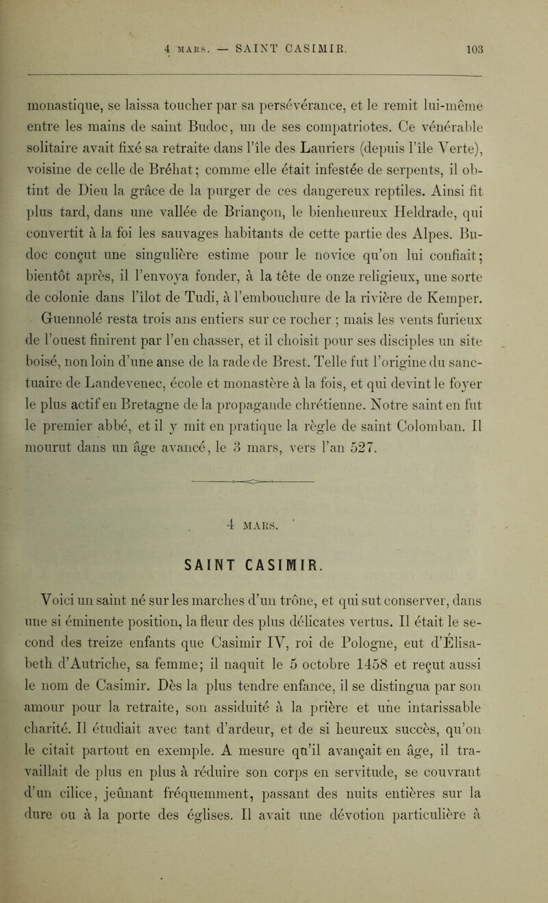 monastique, se laissa toucher par sa persévérance, et le remit lui-même entre les mains de saint Budoc, un de ses compatriotes. Ce vénérable solitaire avait fixé sa retraite dans l’île des Lauriers (depuis l’île Verte), voisine de celle de Bréhat ; comme elle était infestée de serpents, il ob- tint de Dieu la grâce de la purger de ces dangereux reptiles. Ainsi fit plus tard, dans une vallée de Briançon, le bienheureux Heldrade, qui convertit à la foi les sauvages habitants de cette partie des Alpes. Bu- doc conçut une singulière estime pour le novice qu’on lui confiait; bientôt après, il l’envoya fonder, à la tête de onze religieux, une sorte de colonie dans l’îlot de Tudi, à l’embouchure de la rivière de Kemper. Guennolé resta trois ans entiers sur ce rocher ; mais les vents furieux de l’ouest finirent par l’en chasser, et il choisit pour ses disciples un site boisé, non loin d’une anse de la rade de Brest. Telle fut l’origine du sanc- tuaire de Landevenec, école et monastère à la fois, et qui devint le foyer le plus actif en Bretagne de la propagande chrétienne. Notre saint en fut le premier abbé, et il y mit en pratique la règle de saint Colomban. Il mourut dans un âge avancé, le 3 mars, vers l’an 527. 4 MARS. SAINT CASIMIR. Voici un saint né sur les marches d’un trône, et qui sut conserver, dans une si éminente position, la fleur des plus délicates vertus. Il était le se- cond des treize enfants que Casimir IV, roi de Pologne, eut d’Elisa- beth d’Autriche, sa femme; il naquit le 5 octobre 1458 et reçut aussi le nom de Casimir. Dès la plus tendre enfance, il se distingua par son amour pour la retraite, son assiduité à la prière et une intarissable charité. Il étudiait avec tant d’ardeur, et de si heureux succès, qu’on le citait partout en exemple. A mesure qu’il avançait en âge, il tra- vaillait de plus en plus à réduire son corps en servitude, se couvrant d’un cilice, jeûnant fréquemment, passant des nuits entières sur la dure ou à la porte des églises. Il avait une dévotion particulière à