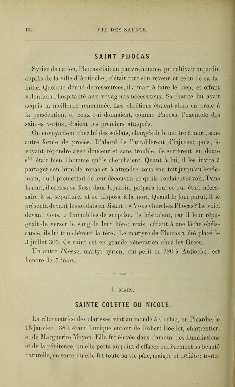 SAINT PHOCAS. Syrien de nation, Phocas était un pauvre homme qui cultivait un jardin auprès de la ville d’Antioche; c’était tout son revenu et celui de sa fa- mille. Quoique dénué de ressources, il aimait à faire le bien, et offrait volontiers l’hospitalité aux voyageurs nécessiteux. Sa charité lui avait acquis la meilleure renommée. Les chrétiens étaient alors en proie à la persécution, et ceux qui donnaient, comme Phocas, l’exemple des saintes vertus, étaient les premiers attaqués. On envoya donc chez lui des soldats, chargés de le mettre à mort, sans autre forme de procès. D’abord ils l’accablèrent d’injures; puis, le voyant répondre avec douceur et sans trouble, ils entrèrent en doute s’il était bien l’homme qu’ils cherchaient. Quant à lui, il les invita à partager son humble repas et à attendre sous son toit jusqu’au lende- main, où il promettait de leur découvrir ce qu’ils voulaient savoir. Dans la nuit, il creusa sa fosse dans le jardin, prépara tout ce qui était néces- saire à sa sépulture, et se disposa à la mort. Quand le jour parut, il se présenta devant les soldats en disant : « Vous cherchez Phocas? Le voici devant vous. » Immobiles de surprise, ils hésitaient, car il leur répu- gnait de verser le sang de leur hôte ; mais, cédant à une lâche obéis- sance, ils lui tranchèrent la tête. Le martyre de Phocas a été placé le 3 juillet 303. Ce saint est en grande vénération chez les Grecs. Un autre Phocas, martyr syrien, qui périt en 320 à Antioche, est honoré le 5 mars. 6 MARS. SAINTE COLETTE OU NICOLE. La réformatrice des elarisses vint au mondé à Corbie, en Picardie, le 13 janvier 1380, étant Tunique enfant de Robert Boëllet, charpentier, et de Marguerite Moyon. Elle fut élevée dans l’amour des humiliations et de la pénitence, qu’elle porta au point d’effacer entièrement sa beauté naturelle, en sorte qu’elle fut toute sa vie pâle, maigre et défaite ; toute-