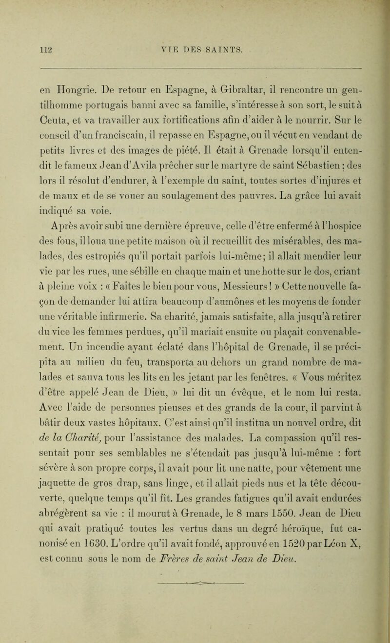 en Hongrie. De retour en Espagne, à Gibraltar, il rencontre un gen- tilhomme portugais banni avec sa famille, s’intéresse à son sort, le suit à Ceuta, et va travailler aux fortifications afin d’aider à le nourrir. Sur le conseil d’un franciscain, il repasse en Espagne, ou il vécut en vendant de petits livres et des images de piété. Il était à Grenade lorsqu’il enten- dit le fameux Jean d’Avila prêcher sur le martyre de saint Sébastien ; des lors il résolut d’endurer, à l’exemple du saint, toutes sortes d’injures et de maux et de se vouer au soulagement des pauvres. La grâce lui avait indiqué sa voie. Après avoir subi une dernière épreuve, celle d’être enfermé à l’hospice des fous, il loua une petite maison où il recueillit des misérables, des ma- lades, des estropiés qu’il portait parfois lui-même; il allait mendier leur vie par les rues, une sébille en chaque main et une hotte sur le dos, criant à pleine voix : « Faites le bien pour vous, Messieurs ! » Cette nouvelle fa- çon de demander lui attira beaucoup d’aumônes et les moyens de fonder une véritable infirmerie. Sa charité, jamais satisfaite, alla jusqu’à retirer du vice les femmes perdues, qu’il mariait ensuite ou plaçait convenable- ment. Un incendie ayant éclaté dans 1 hôpital de Grenade, il se préci- pita au milieu du feu, transporta au dehors un grand nombre de ma- lades et sauva tous les lits en les jetant par les fenêtres. <( Vous méritez d’être appelé Jean de Dieu, » lui dit un évêque, et le nom lui resta. Avec l’aide de personnes pieuses et des grands de la cour, il parvint à bâtir deux vastes hôpitaux. C’est ainsi qu’il institua un nouvel ordre, dit de la Charité, pour l’assistance des malades. La compassion qu’il res- sentait pour ses semblables ne s’étendait pas jusqu’à lui-même : fort sévère à son propre corps, il avait pour lit une natte, pour vêtement une jaquette de gros drap, sans linge, et il allait pieds nus et la tête décou- verte, quelque temps qu’il fît. Les grandes fatigues qu’il avait endurées abrégèrent sa vie : il mourut à Grenade, le 8 mars 1550. Jean de Dieu qui avait pratiqué toutes les vertus dans un degré héroïque, fut ca- nonisé en 1030. L’ordre qu’il avait fondé, approuvé en 1520 par Léon X, est connu sous le nom de Frères de saint Jean de Dieu.