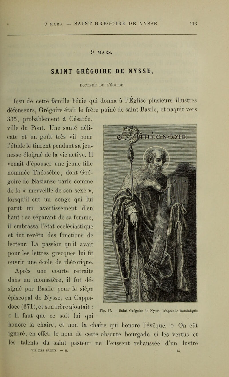9 MARS. SAINT GRÉGOIRE DE NYSSE, DOCTEUR DE L EGLISE. Issu de cette famille bénie qui donna à l’Eglise plusieurs illustres défenseurs, Grégoire était le frère puîné de saint Basile, et naquit vers 335, probablement à Césarée, ville du Pont. Une santé déli- cate et un goût très vif pour l’étude le tinrent pendant sa jeu- nesse éloigné de la vie active. Il venait d’épouser une jeune fille nommée Tliéosébie, dont Gré- goire de Nazianze parle comme de la « merveille de son sexe )>, lorsqu’il eut un songe qui lui parut un avertissement d’en haut : se séparant de sa femme, il embrassa l’état ecclésiastique et fut revêtu des fonctions de lecteur. La passion qu’il avait pour les lettres grecques lui fit ouvrir une école de rhétorique. Après une courte retraite dans un monastère, il fut dé- signé par Basile pour le siège épiscopal de Nysse, en Cappa- doce (371), et son frère ajoutait : « Il faut que ce soit lui qui honore la chaire, et non la chaire qui honore l’évêque. » On eût ignoré, en effet, le nom de cette obscure bourgade si les vertus et les talents du saint pasteur ne l’eussent rehaussée d’un lustre VIE DES SAINTS. — II. 15 Pig. 37. — Saint Grégoire de Nysse. D’après le Dominiquin