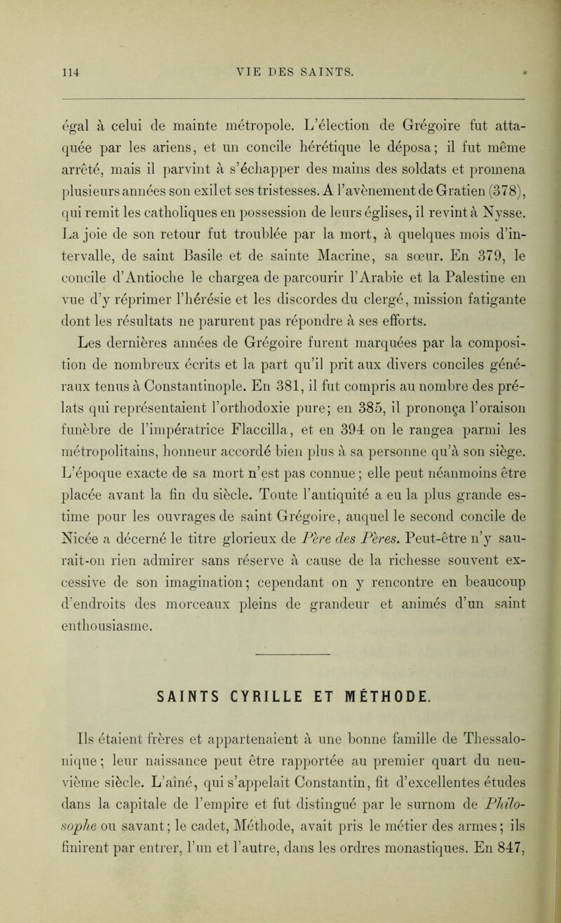 égal à celui de mainte métropole. L’élection de Grégoire fut atta- quée par les ariens, et un concile hérétique le déposa; il fut même arrêté, mais il parvint à s’échapper des mains des soldats et promena plusieurs années son exilet ses tristesses. A l’avènement de Gratien (378), qui remit les catholiques en possession de leurs églises, il revint à Nysse. Lajoie de son retour fut troublée par la mort, à quelques mois d’in- tervalle, de saint Basile et de sainte Macrine, sa sœur. En 379, le concile d’Antioche le chargea de parcourir l’Arabie et la Palestine en vue d’y réprimer l’hérésie et les discordes du clergé, mission fatigante dont les résultats ne parurent pas répondre à ses efforts. Les dernières années de Grégoire furent marquées par la composi- tion de nombreux écrits et la part qu’il prit aux divers conciles géné- raux tenus à Constantinople. En 381, il fut compris au nombre des pré- lats qui représentaient l’orthodoxie pure; en 385, il prononça l’oraison funèbre de l’impératrice Flaccilla, et en 394 on le rangea parmi les métropolitains, honneur accordé bien plus à sa personne qu’à son siège. L’époque exacte de sa mort n’est pas connue ; elle peut néanmoins être placée avant la fin du siècle. Toute l’antiquité a eu la plus grande es- time pour les ouvrages de saint Grégoire, auquel le second concile de Nicée a décerné le titre glorieux de Père clés Pères. Peut-être n’y sau- rait-on rien admirer sans réserve à cause de la richesse souvent ex- cessive de son imagination ; cependant on y rencontre en beaucoup d'endroits des morceaux pleins de grandeur et animés d’un saint enthousiasme. SAINTS CYRILLE ET MÉTHODE. Ils étaient frères et appartenaient à une bonne famille de Thessalo- nique ; leur naissance peut être rapportée au premier quart du neu- vième siècle. L’aîné, qui s’appelait Constantin, fit d’excellentes études dans la capitale de l’empire et fut distingué par le surnom de Philo- sophe ou savant ; le cadet, Méthode, avait pris le métier des armes ; ils finirent par entrer, l’un et l’autre, dans les ordres monastiques. En 847,