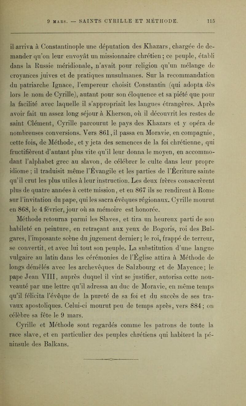 il arriva à Constantinople une députation des Khazars, chargée de de- mander qu’on leur envoyât un missionnaire chrétien; ce peuple, établi dans la Russie méridionale, n’avait pour religion qu’un mélange de croyances juives et de pratiques musulmanes. Sur la recommandation du patriarche Ignace, l’empereur choisit Constantin (qui adopta dès lors le nom de Cyrille), autant pour son éloquence et sa piété que pour la facilité avec laquelle il s’appropriait les langues étrangères. Après avoir fait un assez long séjour à Kherson, où il découvrit les restes de saint Clément, Cyrille parcourut le pays des Khazars et y opéra de nombreuses conversions. Vers 861,il passa en Moravie, en compagnie, cette fois, de Méthode, et y jeta des semences de la foi chrétienne, qui fructifièrent d’autant plus vite qu’il leur donna le moyen, en accommo- dant l’alphabet grec au slavon, de célébrer le culte dans leur propre idiome ; il traduisit même l’Évangile et les parties de l’Écriture sainte qu’il crut les plus utiles à leur instruction. Les deux frères consacrèrent plus de quatre années à cette mission, et en 867 ils se rendirent à Rome sur l’invitation du pape, qui les sacra évêques régionaux. Cyrille mourut en 868, le 4 février, jour où sa mémoire est honorée. Méthode retourna parmi les Slaves, et tira un heureux parti de son habileté en peinture, en retraçant aux yeux de Bogoris, roi des Bul- gares, l’imposante scène du jugement dernier; le roi, frappé de terreur, se convertit, et avec lui tout son peuple. La substitution d’une langue vulgaire au latin dans les cérémonies de l’Eglise attira à Méthode de longs démêlés avec les archevêques de Salzbourg et de Mayence; le pape Jean VIII, auprès duquel il vint se justifier, autorisa cette nou- veauté par une lettre qu’il adressa au duc de Moravie, en même temps qu’il félicita l’évêque de la pureté de sa foi et du succès de ses tra- vaux apostoliques. Celui-ci mourut peu de temps après, vers 884; on célèbre sa fête le 9 mars. Cyrille et Méthode sont regardés comme les patrons de toute la race slave, et en particulier des peuples chrétiens qui habitent la pé- ninsule des Balkans.
