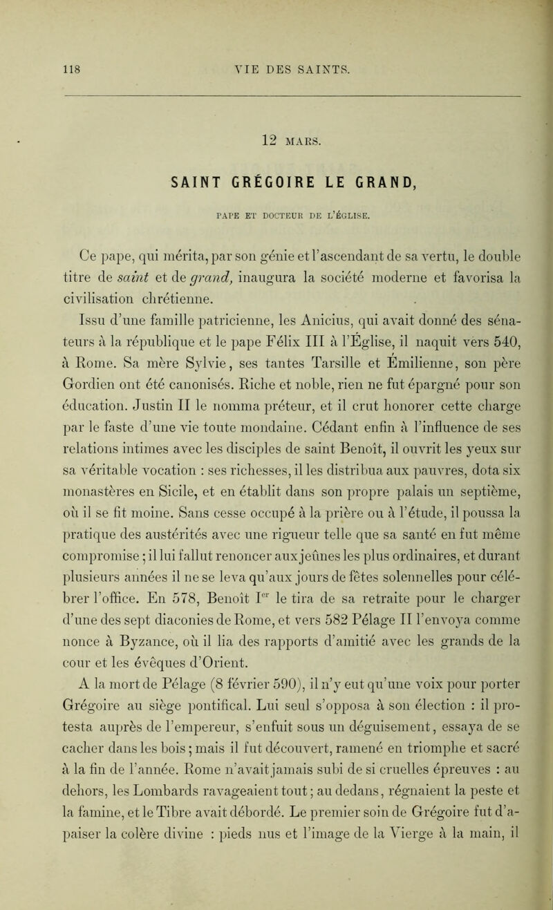 12 MARS. SAINT GRÉGOIRE LE GRAND, PAI’E ET DOCTEUR DE L’ÉGLISE. Ce pape, qui mérita, par son génie et l’ascendant de sa vertu, le double titre de saint et de grand, inaugura la société moderne et favorisa la civilisation chrétienne. Issu d’une famille patricienne, les Anicius, qui avait donné des séna- teurs à la république et le pape Félix III à l’Eglise, il naquit vers 540, à Rome. Sa mère Sylvie, ses tantes Tarsille et Emilienne, son père Gordien ont été canonisés. Riche et noble, rien ne fut épargné pour son éducation. Justin II le nomma préteur, et il crut honorer cette charge par le faste d’une vie toute mondaine. Cédant enfin à l’influence de ses relations intimes avec les disciples de saint Benoît, il ouvrit les yeux sur sa véritable vocation : ses richesses, il les distribua aux pauvres, dota six monastères en Sicile, et en établit dans son propre palais un septième, où il se fit moine. Sans cesse occupé à la prière ou à l’étude, il poussa la pratique des austérités avec une rigueur telle que sa santé en fut même compromise ; il lui fallut renoncer aux jeûnes les plus ordinaires, et durant plusieurs années il ne se leva qu’aux jours de fêtes solennelles pour célé- brer l’office. En 578, Benoît Ier le tira de sa retraite pour le charger d’une des sept diaconies de Rome, et vers 582 Pélage II l’envoya comme nonce à Byzance, où il lia des rapports d’amitié avec les grands de la cour et les évêques d’Orient. A la mort de Pélage (8 février 590), il n’y eut qu’une voix pour porter Grégoire au siège pontifical. Lui seul s’opposa à son élection : il pro- testa auprès de l’empereur, s’enfuit sous un déguisement, essaya de se cacher dans les bois 5 mais il fut découvert, ramené en triomphe et sacré à la fin de l’année. Rome n’avait jamais subi de si cruelles épreuves : au dehors, les Lombards ravageaient tout ; au dedans, régnaient la peste et la famine, et le Tibre avait débordé. Le premier soin de Grégoire fut d’a- paiser la colère divine : pieds nus et l’image de la Vierge à la main, il