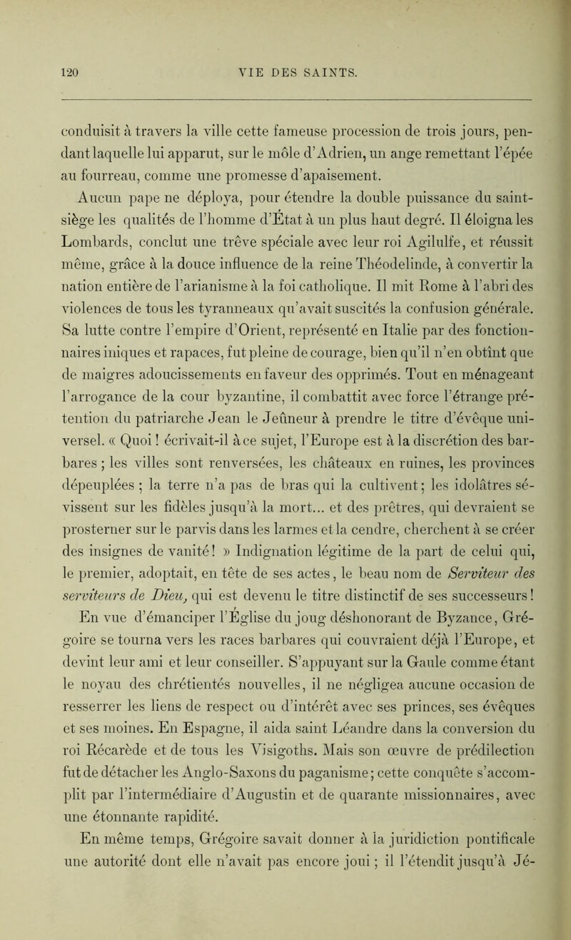 conduisit à travers la ville cette fameuse procession de trois jours, pen- dant laquelle lui apparut, sur le môle d’Adrien, un ange remettant l’épée au fourreau, comme une promesse d’apaisement. Aucun pape ne déploya, pour étendre la double puissance du saint- siège les qualités de l’homme d’Etat à un plus haut degré. Il éloigna les Lombards, conclut une trêve spéciale avec leur roi Agilulfe, et réussit même, grâce à la douce influence de la reine Théodelinde, à convertir la nation entière de l’arianisme à la foi catholique. Il mit Rome à l’abri des violences de tous les tyranneaux qu’avait suscités la confusion générale. Sa lutte contre l’empire d’Orient, représenté en Italie par des fonction- naires iniques et rapaces, fut pleine de courage, bien qu’il n’en obtînt que de maigres adoucissements en faveur des opprimés. Tout en ménageant l’arrogance de la cour byzantine, il combattit avec force l’étrange pré- tention du patriarche Jean le Jeûneur à prendre le titre d’évêque uni- versel. « Quoi ! écrivait-il à ce sujet, l’Europe est à la discrétion des bar- bares ; les villes sont renversées, les châteaux en ruines, les provinces dépeuplées ; la terre n’a pas de bras qui la cultivent; les idolâtres sé- vissent sur les fidèles jusqu’à la mort... et des prêtres, qui devraient se prosterner sur le parvis dans les larmes et la cendre, cherchent à se créer des insignes de vanité ! )) Indignation légitime de la part de celui qui, le premier, adoptait, en tête de ses actes, le beau nom de Serviteur des serviteurs de Dieu, qui est devenu le titre distinctif de ses successeurs ! En vue d’émanciper l’Eglise du joug déshonorant de Byzance, Gré- goire se tourna vers les races barbares qui couvraient déjà l’Europe, et devint leur ami et leur conseiller. S’appuyant sur la Gaule comme étant le noyau des chrétientés nouvelles, il ne négligea aucune occasion de resserrer les liens de respect ou d’intérêt avec ses princes, ses évêques et ses moines. En Espagne, il aida saint Léandre dans la conversion du roi Récarède et de tous les Visigoths. Mais son œuvre de prédilection fut de détacher les Anglo-Saxons du paganisme; cette conquête s’accom- plit par l’intermédiaire d’Augustin et de quarante missionnaires, avec une étonnante rapidité. En même temps, Grégoire savait donner à la juridiction pontificale une autorité dont elle n’avait pas encore joui ; il l’étendit jusqu’à Jé-