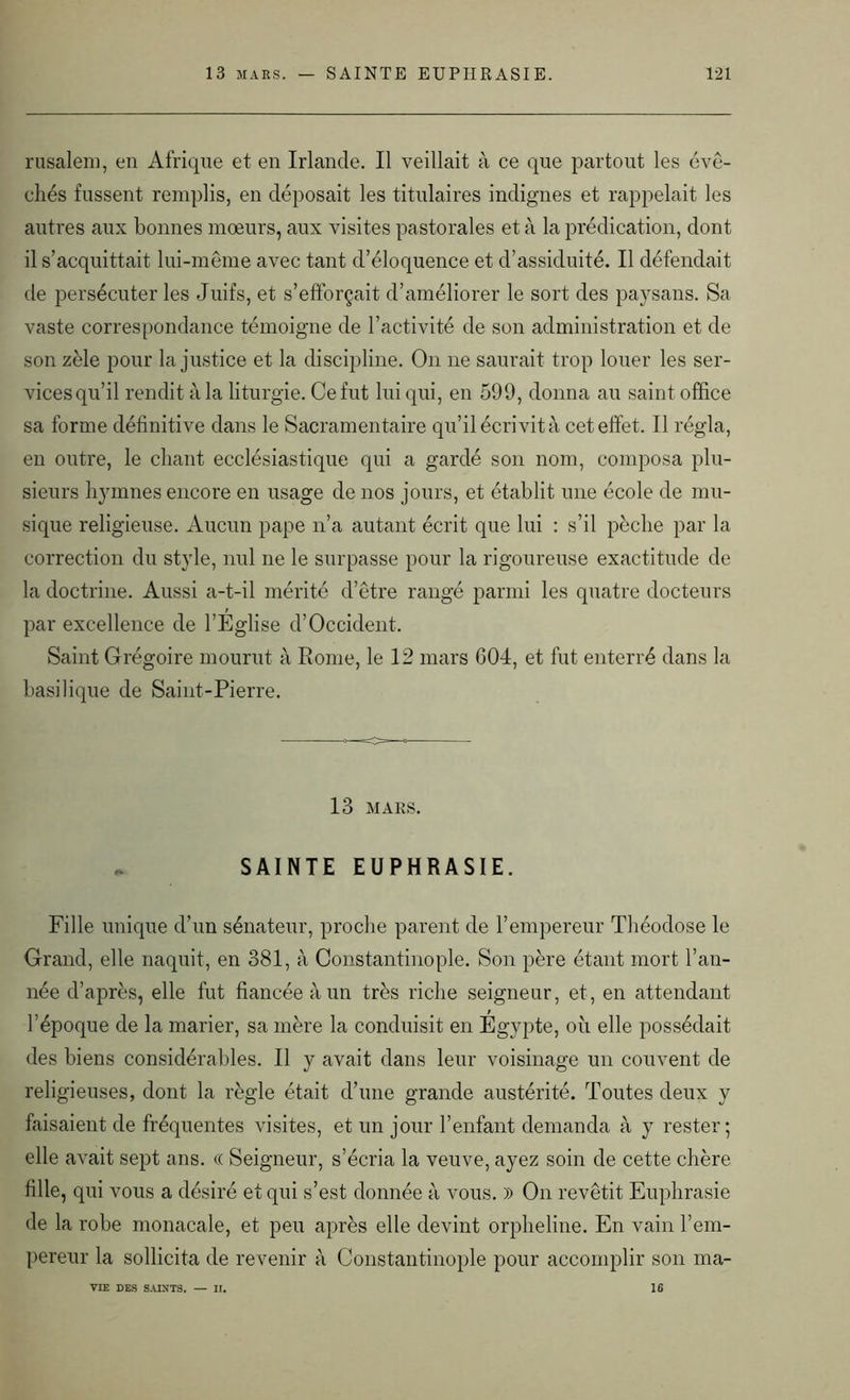 rusaleni, en Afrique et en Irlande. Il veillait à ce que partout les évê- chés fussent remplis, en déposait les titulaires indignes et rappelait les autres aux bonnes mœurs, aux visites pastorales et à la prédication, dont il s’acquittait lui-même avec tant d’éloquence et d’assiduité. Il défendait de persécuter les Juifs, et s’efforçait d’améliorer le sort des paysans. Sa vaste correspondance témoigne de l’activité de son administration et de son zèle pour la justice et la discipline. On 11e saurait trop louer les ser- vices qu’il rendit à la liturgie. Ce fut lui qui, en 599, donna au saint office sa forme définitive dans le Sacramentaire qu’il écrivit à cet effet. Il régla, en outre, le chant ecclésiastique qui a gardé son nom, composa plu- sieurs hymnes encore en usage de nos jours, et établit une école de mu- sique religieuse. Aucun pape n’a autant écrit que lui : s’il pèche par la correction du style, nul ne le surpasse pour la rigoureuse exactitude de la doctrine. Aussi a-t-il mérité d’être rangé parmi les quatre docteurs par excellence de l’Eglise d’Occident. Saint Grégoire mourut à Rome, le 12 mars 604, et fut enterré dans la basilique de Saint-Pierre. 13 MARS. . SAINTE EUPHRASIE. Fille unique d’un sénateur, proche parent de l’empereur Théodose le Grand, elle naquit, en 381, à Constantinople. Son père étant mort l’an- née d’après, elle fut fiancée à un très riche seigneur, et, en attendant l’époque de la marier, sa mère la conduisit en Egypte, où elle possédait des biens considérables. Il y avait dans leur voisinage un couvent de religieuses, dont la règle était d’une grande austérité. Toutes deux y faisaient de fréquentes visites, et un jour l’enfant demanda à y rester; elle avait sept ans. « Seigneur, s’écria la veuve, ayez soin de cette chère fille, qui vous a désiré et qui s’est donnée à vous. )) On revêtit Euphrasie de la robe monacale, et peu après elle devint orpheline. En vain l’em- pereur la sollicita de revenir à Constantinople pour accomplir son ma- VIE DES SAINTS. II. 16