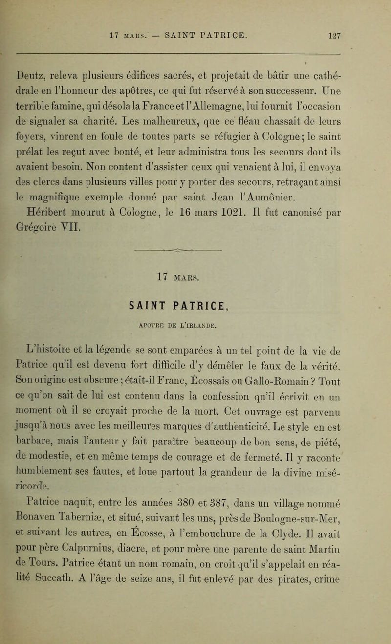 Deutz, releva plusieurs édifices sacrés, et projetait de bâtir une cathé- drale en l’honneur des apôtres, ce qui fut réservé à son successeur. Une terrible famine, qui désola la France et l’Allemagne, lui fournit l’occasion de signaler sa charité. Les malheureux, que ce fléau chassait de leurs foyers, vinrent en foule de toutes parts se réfugier à Cologne ; le saint prélat les reçut avec bonté, et leur administra tous les secours dont ils avaient besoin. Non content d’assister ceux qui venaient à lui, il envoya des clercs dans plusieurs villes pour y porter des secours, retraçant ainsi le magnifique exemple donné par saint Jean l’Aumônier. Héribert mourut à Cologne, le 16 mars 1021. Il fut canonisé par Grégoire VII. 17 MARS. SAINT PATRICE, APOTRE DE L’IRLANDE. L’histoire et la légende se sont emparées à un tel point de la vie de Patrice qu’il est devenu fort difficile d’y démêler le faux de la vérité. Son origine est obscure ; était-il Franc, Écossais ou Gallo-Romain ? Tout ce qu’on sait de lui est contenu dans la confession qu’il écrivit en un moment où il se croyait proche de la mort. Cet ouvrage est parvenu jusqu’à nous avec les meilleures marques d’authenticité. Le style en est barbare, mais l’auteur y fait paraître beaucoup de bon sens, de piété, de modestie, et en même temps de courage et de fermeté. Il y raconte humblement ses fautes, et loue partout la grandeur de la divine misé- ricorde. Patrice naquit, entre les années 380 et 387, dans un village nommé Bonaven Taberniæ, et situé, suivant les uns, près de Boulogne-sur-Mer, et suivant les autres, en Écosse, à l’embouchure de la Clyde. Il avait pour père Calpurnius, diacre, et pour mère une parente de saint Martin de Tours. Patrice étant un nom romain, on croit qu’il s’appelait en réa- lité Succath. A l’âge de seize ans, il fut enlevé par des pirates, crime