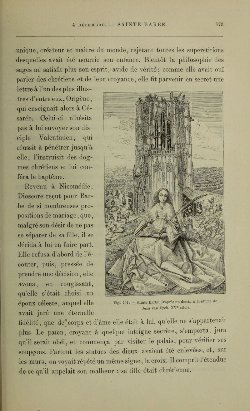 unique, créateur et maître du monde, rejetant toutes les superstitions desquelles avait été nourrie son enfance. Bientôt la philosophie des sages ne satisfit plus son esprit, avide de vérité; comme elle avait ouï parler des chrétiens et de leur croyance, elle fit parvenir en secret une lettre à l’un des plus illus- tres d’entre eux, Origène, qui enseignait alors à Cé- sarée. Celui-ci n’hésita pas à lui envoyer son dis- ciple Valentinien, qui réussit à pénétrer jusqu’à elle, l’instruisit des dog- mes chrétiens et lui con- féra le baptême. Revenu à Nicomédie, Dioscore reçut pour Bar- be de si nombreuses pro- positions de mariage, que, malgré son désir de ne pas se séparer de sa fille, il se décida à lui en faire part. Elle refusa d’abord de l’é- couter, puis, pressée de prendre une décision, elle avoua, en rougissant, qu’elle s’était choisi un époux céleste, auquel elle avait juré une éternelle fidélité, que de’’corps et d’âme elle était à lui, qu’elle ne s appartenait plus. Le païen, croyant à quelque intrigue secrète, s emporta, juia qu’il serait obéi, et commença par visiter le palais, pour vérifier ses soupçons. Partout les statues des dieux avaient été enlevées, et, sm les murs, on voyait répété un même signe, la croix. Il comprit 1 etendue de ce qu’il appelait son malheur : sa fille était chrétienne. Fig. 291. — Sainte Barbe. D’après un dessin à la plume de Jean van Eyck. XVe siècle.