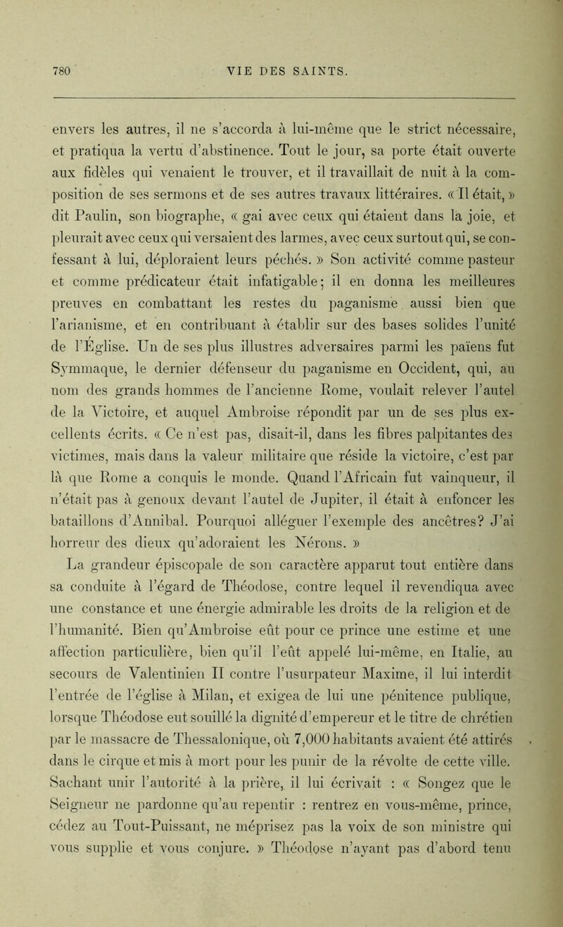envers les autres, il ne s’accorda à lui-même que le strict nécessaire, et pratiqua la vertu d’abstinence. Tout le jour, sa porte était ouverte aux fidèles qui venaient le trouver, et il travaillait de nuit à la com- position de ses sermons et de ses autres travaux littéraires. « Il était, » dit Paulin, son biographe, « gai avec ceux qui étaient dans la joie, et pleurait avec ceux qui versaient des larmes, avec ceux surtout qui, se con- fessant à lui, déploraient leurs péchés. » Son activité comme pasteur et comme prédicateur était infatigable ; il en donna les meilleures preuves en combattant les restes du paganisme aussi bien que l’arianisme, et en contribuant à établir sur des bases solides l’unité de l’Eglise. Un de ses plus illustres adversaires parmi les païens fut Symmaque, le dernier défenseur du paganisme en Occident, qui, au nom des grands hommes de l’ancienne Rome, voulait relever l’autel de la Victoire, et auquel Ambroise répondit par un de ses plus ex- cellents écrits. (( Ce n’est pas, disait-il, dans les fibres palpitantes des victimes, mais dans la valeur militaire que réside la victoire, c’est par là que Rome a conquis le monde. Quand l’Africain fat vainqueur, il n’était pas à genoux devant l’autel de Jupiter, il était à enfoncer les bataillons d’Annibal. Pourquoi alléguer l’exemple des ancêtres? J’ai horreur des dieux qu’adoraient les Nérons. » La grandeur épiscopale de son caractère apparut tout entière dans sa conduite à l’égard de Théodose, contre lequel il revendiqua avec une constance et une énergie admirable les droits de la religion et de l’humanité. Bien qu’Ambroise eut pour ce prince une estime et une affection particulière, bien qu’il l’eût appelé lui-même, en Italie, au secours de Valentinien II contre l’usurpateur Maxime, il lui interdit l’entrée de l’église à Milan, et exigea de lui une pénitence publique, lorsque Théodose eut souillé la dignité d’empereur et le titre de chrétien par le massacre de Thessalonique, où 7,000 habitants avaient été attirés dans le cirque et mis à mort pour les punir de la révolte de cette ville. Sachant unir l’autorité à la prière, il lui écrivait : « Songez que le Seigneur ne pardonne qu’au repentir : rentrez en vous-même, prince, cédez au Tout-Puissant, ne méprisez pas la voix de son ministre qui vous supplie et vous conjure. » Théodose n’ayant pas d’abord tenu