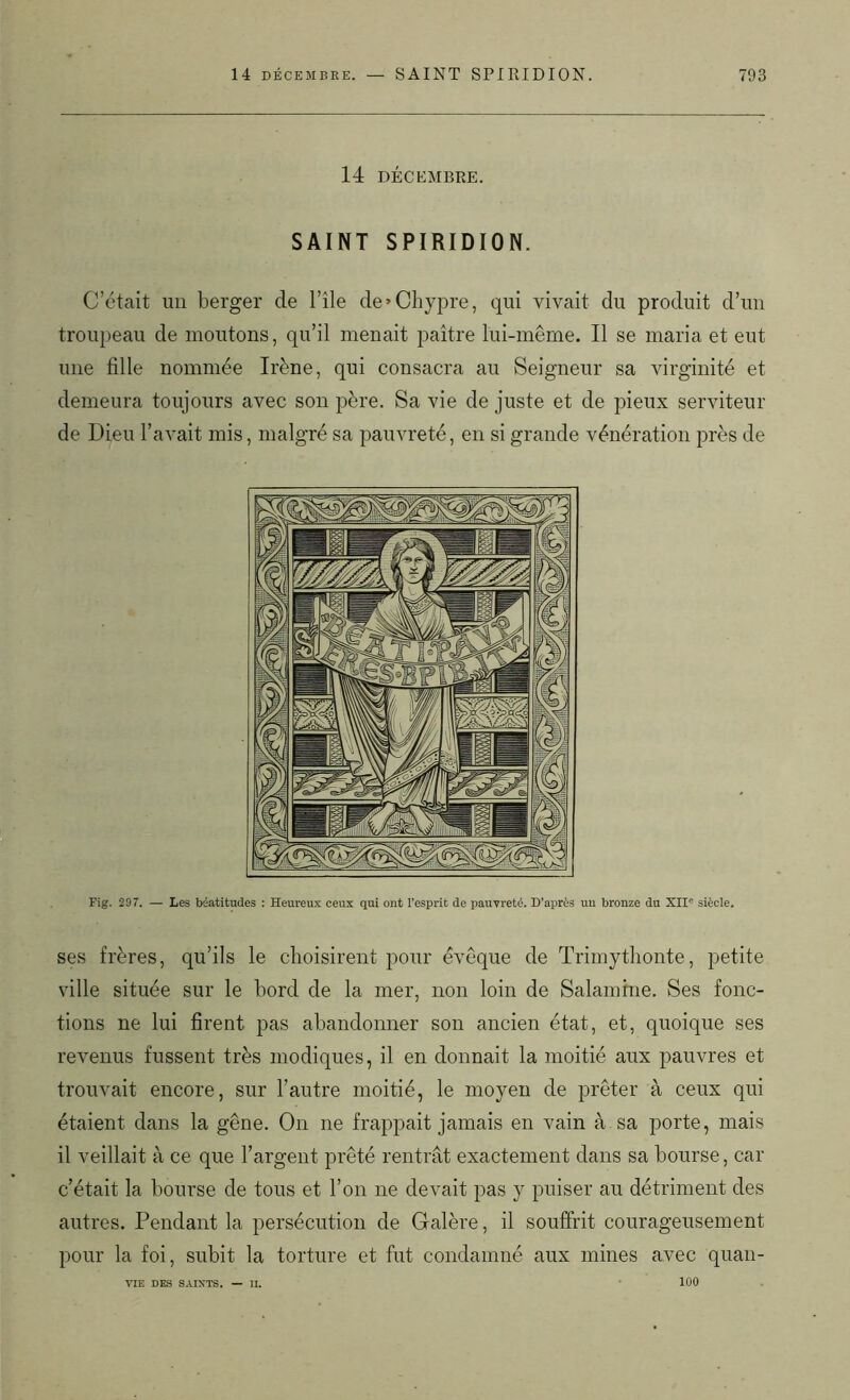 14 DÉCEMBRE. SAINT SPIRIDION. C’était un berger de l’île de'Chypre, qui vivait du produit d’un troupeau de moutons, qu’il menait paître lui-même. Il se maria et eut une fille nommée Irène, qui consacra au Seigneur sa virginité et demeura toujours avec son père. Sa vie de juste et de pieux serviteur de Dieu l’avait mis, malgré sa pauvreté, en si grande vénération près de Fig. 297. — Les béatitudes : Heureux ceux qui ont l'esprit de pauvreté. D’après un bronze du XII° siècle. ses frères, qu’ils le choisirent pour évêque de Trimythonte, petite ville située sur le bord de la mer, non loin de Salamfne. Ses fonc- tions ne lui firent pas abandonner son ancien état, et, quoique ses revenus fussent très modiques, il en donnait la moitié aux pauvres et trouvait encore, sur l’autre moitié, le moyen de prêter à ceux qui étaient dans la gêne. On ne frappait jamais en vain à sa porte, mais il veillait à ce que l’argent prêté rentrât exactement dans sa bourse, car c’était la bourse de tous et l’on ne devait pas y puiser au détriment des autres. Pendant la persécution de Galère, il souffrit courageusement pour la foi, subit la torture et fut condamné aux mines avec quan- 100 VIE DES SAINTS. II.