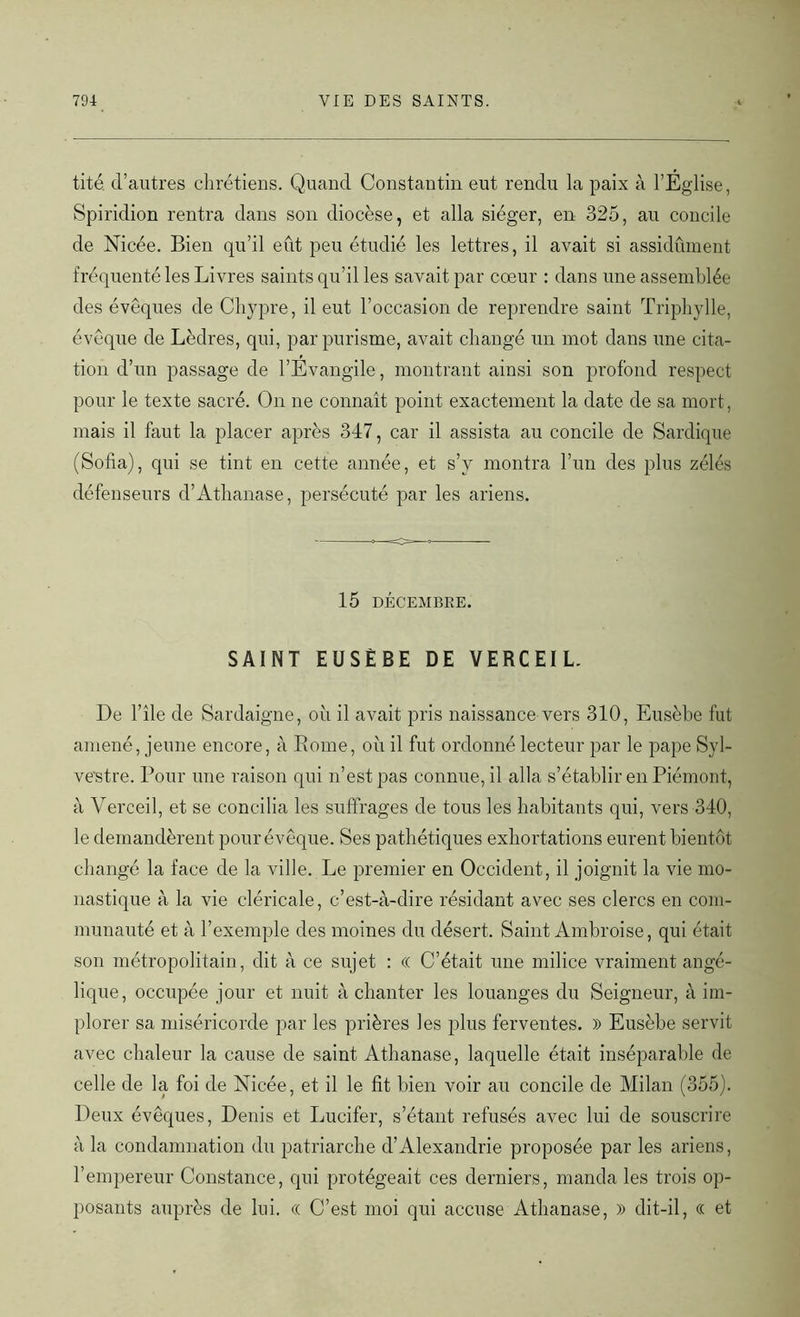tité. d’autres chrétiens. Quand Constantin eut rendu la paix à l’Église, Spiridion rentra dans son diocèse, et alla siéger, en 325, au concile de Nicée. Bien qu’il eût peu étudié les lettres, il avait si assidûment fréquenté les Livres saints qu’il les savait par cœur : dans une assemblée des évêques de Chypre, il eut l’occasion de reprendre saint Triphylle, évêque de Lèdres, qui, par purisme, avait changé un mot dans une cita- tion d’un passage de l’Évangile, montrant ainsi son profond respect pour le texte sacré. On ne connaît point exactement la date de sa mort, mais il faut la placer après 347, car il assista au concile de Sardique (Sofia), qui se tint en cette année, et s’y montra l’un des plus zélés défenseurs d’Athanase, persécuté par les ariens. 15 DÉCEMBRE. SAINT EUSÈBE DE YERCEIL. De l’île de Sardaigne, où il avait pris naissance vers 310, Eusèbe fut amené, jeune encore, à Rome, où il fut ordonné lecteur par le pape Syl- vestre. Pour une raison qui n’est pas connue, il alla s’établir en Piémont, à Verceil, et se concilia les suffrages de tous les habitants qui, vers 340, le demandèrent pour évêque. Ses pathétiques exhortations eurent bientôt changé la face de la ville. Le premier en Occident, il joignit la vie mo- nastique à la vie cléricale, c’est-à-dire résidant avec ses clercs en com- munauté et à l’exemple des moines du désert. Saint Ambroise, qui était son métropolitain, dit à ce sujet : « C’était une milice vraiment angé- lique, occupée jour et nuit à chanter les louanges du Seigneur, à im- plorer sa miséricorde par les prières les plus ferventes. » Eusèbe servit avec chaleur la cause de saint Athanase, laquelle était inséparable de celle de la foi de Nicée, et il le fit bien voir au concile de Milan (355). Deux évêques, Denis et Lucifer, s’étant refusés avec lui de souscrire à la condamnation du patriarche d’Alexandrie proposée par les ariens, l’empereur Constance, qui protégeait ces derniers, manda les trois op- posants auprès de lui. « C’est moi qui accuse Athanase, )) dit-il, « et