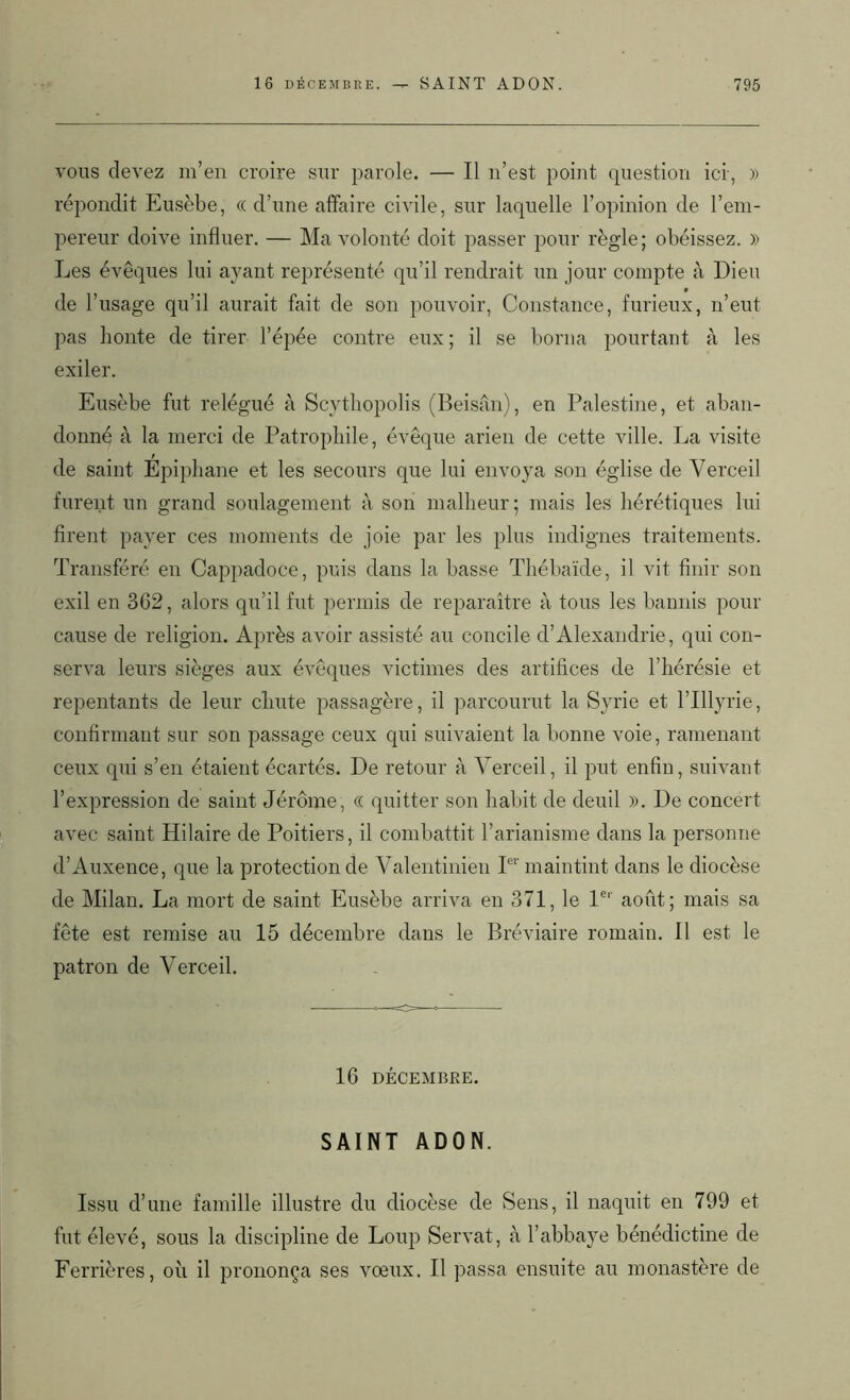 vous devez m’en croire sur parole. — Il n’est point question ici, » répondit Eusèbe, « d’une affaire civile, sur laquelle l’opinion de l’em- pereur doive influer. — Ma volonté doit passer pour règle; obéissez. » Les évêques lui ayant représenté qu’il rendrait un jour compte à Dieu de l’usage qu’il aurait fait de son pouvoir, Constance, furieux, n’eut pas honte de tirer l’épée contre eux; il se borna pourtant à les exiler. Eusèbe fut relégué à Scytliopolis (Beisân), en Palestine, et aban- donné à la merci de Patropliile, évêque arien de cette ville. La visite de saint Épiphane et les secours que lui envoya son église de Yerceil furent un grand soulagement à son malheur; mais les hérétiques lui firent payer ces moments de joie par les plus indignes traitements. Transféré en Cappadoce, puis dans la basse Thébaïde, il vit finir son exil en 362, alors qu’il fut permis de reparaître à tous les bannis pour cause de religion. Après avoir assisté au concile d’Alexandrie, qui con- serva leurs sièges aux évêques victimes des artifices de l’hérésie et repentants de leur chute passagère, il parcourut la Syrie et l’Illyrie, confirmant sur son passage ceux qui suivaient la bonne voie, ramenant ceux qui s’en étaient écartés. De retour à Yerceil, il put enfin, suivant l’expression de saint Jérôme, « quitter son habit de deuil ». De concert avec saint Hilaire de Poitiers, il combattit l’arianisme dans la personne d’Auxence, que la protection de Valentinien Ier maintint dans le diocèse de Milan. La mort de saint Eusèbe arriva en 371, le l61' août; mais sa fête est remise au 15 décembre dans le Bréviaire romain. Il est le patron de Yerceil. 16 DÉCEMBRE. SAINT ADON. Issu d’une famille illustre du diocèse de Sens, il naquit en 799 et fut élevé, sous la discipline de Loup Servat, à l’abbaye bénédictine de Ferrières, oîi il prononça ses vœux. Il passa ensuite au monastère de