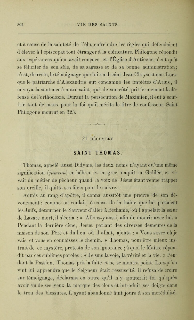 et à cause de la sainteté de l’élu, enfreindre les règles qui défendaient d’élever à l’épiscopat tout étranger à la cléricature. Pliilogone répondit aux espérances qu’on avait conçues, et l’Eglise d’Antioche n’eut qu’à se féliciter de son zèle, de sa sagesse et de sa bonne administration ; c’est, du reste, le témoignage que lui rend saint JeanChrysostome. Lors- que le patriarche d’Alexandrie eut condamné les impiétés d’Arius, il envoya la sentence à notre saint, qui, de son côté, prit fermement la dé- fense de l’orthodoxie. Durant la persécution de Maximien, il eut à souf- frir tant de maux pour la foi qu’il mérita le titre de confesseur. Saint Pliilogone mourut en 323. 21 DÉCEMBRE. SAINT THOMAS. Thomas, appelé aussi Didvme, les deux noms n’ayant qu’une même signification (jumeau) en hébreu et en grec, naquit en Galilée, et vi- vait du métier de pêcheur quand, la voix de Jésus étant venue frapper son oreille, il quitta ses filets pour le suivre. Admis au rang d’apôtre, il donna aussitôt une preuve de son dé- vouement : comme on voulait, à cause de la haine que lui portaient les Juifs, détourner le Sauveur d’aller à Béthanie, où l’appelait la sœur de Lazare mort, il s’écria : (( Allons-y aussi, afin de mourir avec lui. » Pendant la dernière cène, Jésus, parlant des diverses demeures de la maison de son Père et du lieu où il allait, ajouta : « Vous savez où je vais, et vous en connaissez le chemin. » Thomas, pour être mieux ins- truit de ce mystère, protesta de son ignorance ; à quoi le Maître répon- dit par ces sublimes paroles : C( Je suis la voie, la vérité et la vie. )) Pen- dant la Passion, Thomas prit la fuite et ne se montra point. Lorsqu’on vint lui apprendre que le Seigneur était ressuscité, il refusa de croire sur témoignage, déclarant en outre qu’il n’y ajouterait foi qu’après avoir vu de ses yeux la marque des clous et introduit ses doigts dans le trou des blessures. L’ayant abandonné huit jours à son incrédulité,