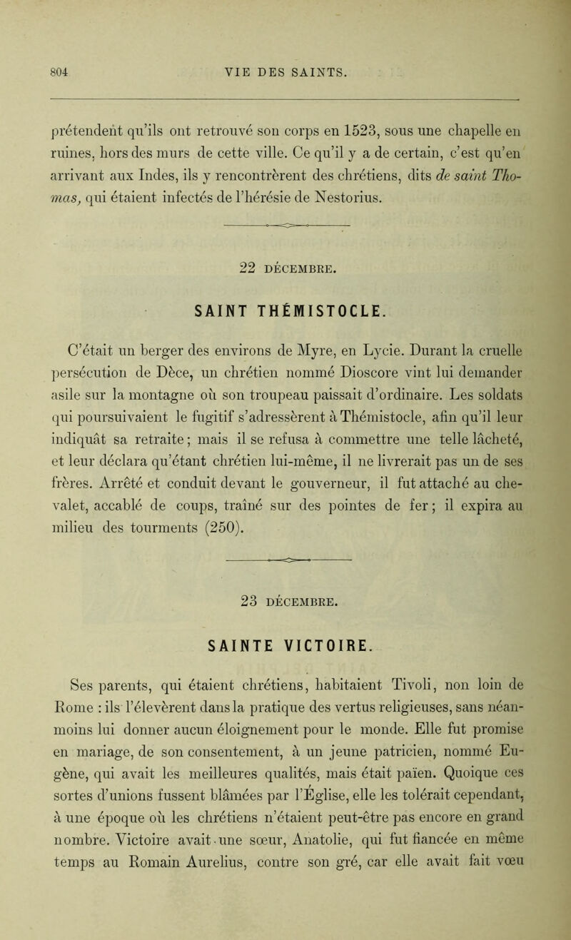 prétendent qu’ils ont retrouvé sou corps en 1523, sous une chapelle en ruines, hors des murs de cette ville. Ce qu’il y a de certain, c’est qu’en arrivant aux Indes, ils y rencontrèrent des chrétiens, dits de saint Tho- mas, qui étaient infectés de l’hérésie de Nestorius. 22 DÉCEMBRE. SAINT THÉMISTOCLE. C’était un berger des environs de Myre, en Lycie. Durant la cruelle persécution de Dèce, un chrétien nommé Dioscore vint lui demander asile sur la montagne où son troupeau paissait d’ordinaire. Les soldats qui poursuivaient le fugitif s’adressèrent àThémistocle, afin qu’il leur indiquât sa retraite ; mais il se refusa à commettre une telle lâcheté, et leur déclara qu’étant chrétien lui-même, il ne livrerait pas un de ses frères. Arrêté et conduit devant le gouverneur, il fut attaché au che- valet, accablé de coups, traîné sur des pointes de fer ; il expira au milieu des tourments (250). 23 DÉCEMBRE. SAINTE VICTOIRE. Ses parents, qui étaient chrétiens, habitaient Tivoli, non loin de Rome : ils l’élevèrent dans la pratique des vertus religieuses, sans néan- moins lui donner aucun éloignement pour le monde. Elle fut promise en mariage, de son consentement, à un jeune patricien, nommé Eu- gène, qui avait les meilleures qualités, mais était païen. Quoique ces sortes d’unions fussent blâmées par l’Église, elle les tolérait cependant, à une époque où les chrétiens n’étaient peut-être pas encore en grand nombre. Victoire avait une sœur, Anatolie, qui fut fiancée en même temps au Romain Aurelius, contre son gré, car elle avait fait vœu
