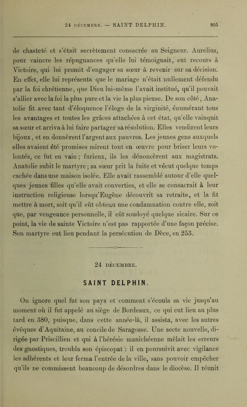 de chasteté et s’était secrètement consacrée au Seigneur. Aurelius, pour vaincre les répugnances qu’elle lui témoignait, eut recours à Victoire, qui lui promit d’engager sa sœur à revenir sur sa décision. En effet, elle lui représenta que le mariage n’était nullement défendu par la foi chrétienne, que Dieu lui-même l’avait institué, qu’il pouvait s’allier avec la foi la plus pure et la vie la plus pieuse. De son côté, Ana- tolie fit. avec tant d’éloquence l’éloge de la virginité, énumérant tous les avantages et toutes les grâces attachées à cet état, qu’elle vainquit sa sœur et arriva à lui faire partager sa résolution. Elles vendirent leurs bijoux, et en donnèrent l’argent aux pauvres. Les jeunes gens auxquels elles avaient été promises mirent tout en œuvre pour briser leurs vo- lontés, ce fut en vain ; furieux, ils les dénoncèrent aux magistrats. Anatolie subit le martyre ; sa sœur prit la fuite et vécut quelque temps cachée dans une maison isolée. Elle avait rassemblé autour d’elle quel- ques jeunes filles qu’elle avait converties, et elle se consacrait à leur instruction religieuse lorsqu’Eugène découvrit sa retraite, et la fit mettre à mort, soit qu’il eût obtenu une condamnation contre elle, soit que, par vengeance personnelle, il eût soudoyé quelque sicaire. Sur ce point, la vie de sainte Victoire n’est pas rapportée d’une façon précise. Son martyre eut lieu pendant la persécution de Dèce, en 253. 24 DÉCEMBRE. SAINT DELPHIN. On ignore quel fut son pays et comment s’écoula sa vie jusqu’au moment où il fut appelé au siège de Bordeaux, ce qui eut lieu au plus tard en 380, puisque, dans cette année-là, il assista, avec les autres évêques d’Aquitaine, au concile de Saragosse. Une secte nouvelle, di- rigée par Priscillien et qui à l’hérésie manichéenne mêlait les erreurs des gnostiques, troubla son épiscopat : il en poursuivit avec vigilance les adhérents et leur ferma l’entrée delà ville, sans pouvoir empêcher qu’ils ne commissent beaucoup de désordres dans le diocèse. Il réunit
