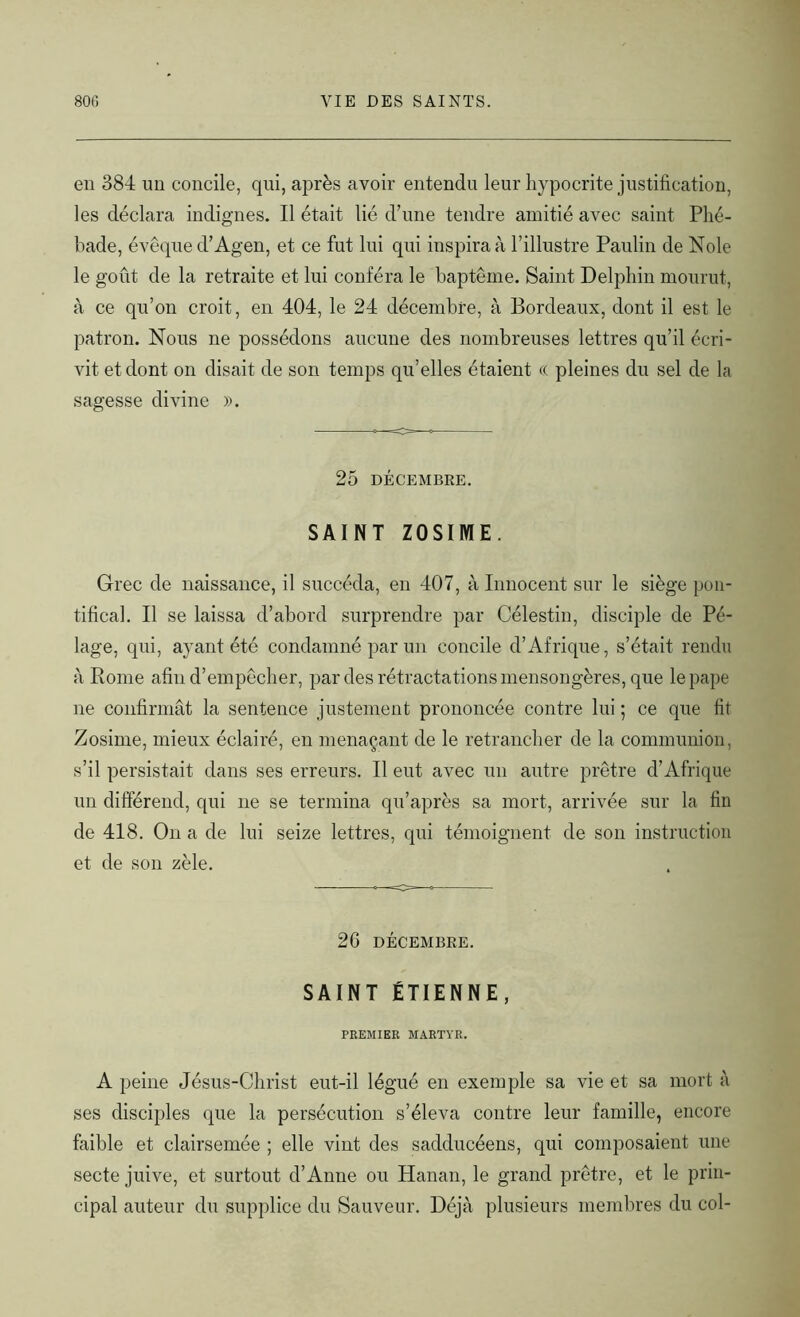 en 384 un concile, qui, après avoir entendu leur hypocrite justification, les déclara indignes. Il était lié d’une tendre amitié avec saint Phé- bade, évêque d’Agen, et ce fut lui qui inspira à l’illustre Paulin de Noie le goût de la retraite et lui conféra le baptême. Saint Delphin mourut, à ce qu’on croit, en 404, le 24 décembre, à Bordeaux, dont il est le patron. Nous ne possédons aucune des nombreuses lettres qu’il écri- vit et dont on disait de son temps qu’elles étaient « pleines du sel de la sagesse divine ». 25 DÉCEMBRE. SAINT ZOSIME. Grec de naissance, il succéda, en 407, à Innocent sur le siège pon- tifical. Il se laissa d’abord surprendre par Célestin, disciple de Pé- lage, qui, ayant été condamné par un concile d’Afrique, s’était rendu à Rome afin d’empêcher, par des rétractations mensongères, que le pape ne confirmât la sentence justement prononcée contre lui ; ce que fit Zosime, mieux éclairé, en menaçant de le retrancher de la communion, s’il persistait dans ses erreurs. Il eut avec un autre prêtre d’Afrique un différend, qui ne se termina qu’après sa mort, arrivée sur la fin de 418. On a de lui seize lettres, qui témoignent de son instruction et de son zèle. 26 DÉCEMBRE. SAINT ÉTIENNE, PREMIER MARTYR. A peine Jésus-Christ eut-il légué en exemple sa vie et sa mort à ses disciples que la persécution s’éleva contre leur famille, encore faible et clairsemée ; elle vint des sadducéens, qui composaient une secte juive, et surtout d’Anne ou Hanan, le grand prêtre, et le prin- cipal auteur du supplice du Sauveur. Déjà plusieurs membres du col-