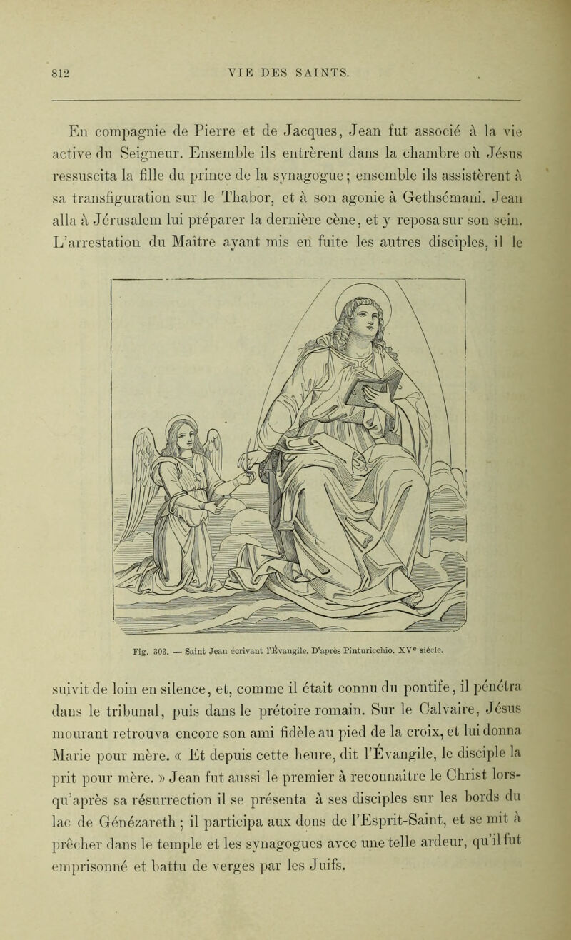 En compagnie de Pierre et de Jacques, Jean fut associé à la vie active du Seigneur. Ensemble ils entrèrent dans la chambre où Jésus ressuscita la fille du prince de la synagogue ; ensemble ils assistèrent à sa transfiguration sur le Tliabor, et à son agonie à Gethsémani. Jean alla à Jérusalem lui préparer la dernière cène, et y reposa sur son sein. L’arrestation du Maître ayant mis en fuite les autres disciples, il le Fig. 303. — Saint Jean écrivant l’Evangile. D’après Pinturiccliio. XVe siècle. suivit de loin en silence, et, comme il était connu du pontife, il pénétra dans le tribunal, puis dans le prétoire romain. Sur le Calvaire, Jésus mourant retrouva encore son ami fidèle au pied de la croix, et lui donna Marie pour mère. « Et depuis cette heure, dit l’Évangile, le disciple la prit pour mère. » Jean fut aussi le premier à reconnaître le Christ lors- qu’après sa résurrection il se présenta à ses disciples sur les bords du lac de Génézareth ; il participa aux dons de l’Esprit-Saint, et se mit a prêcher dans le temple et les synagogues avec une telle ardeur, qu il fut emprisonné et battu de verges par les Juifs.