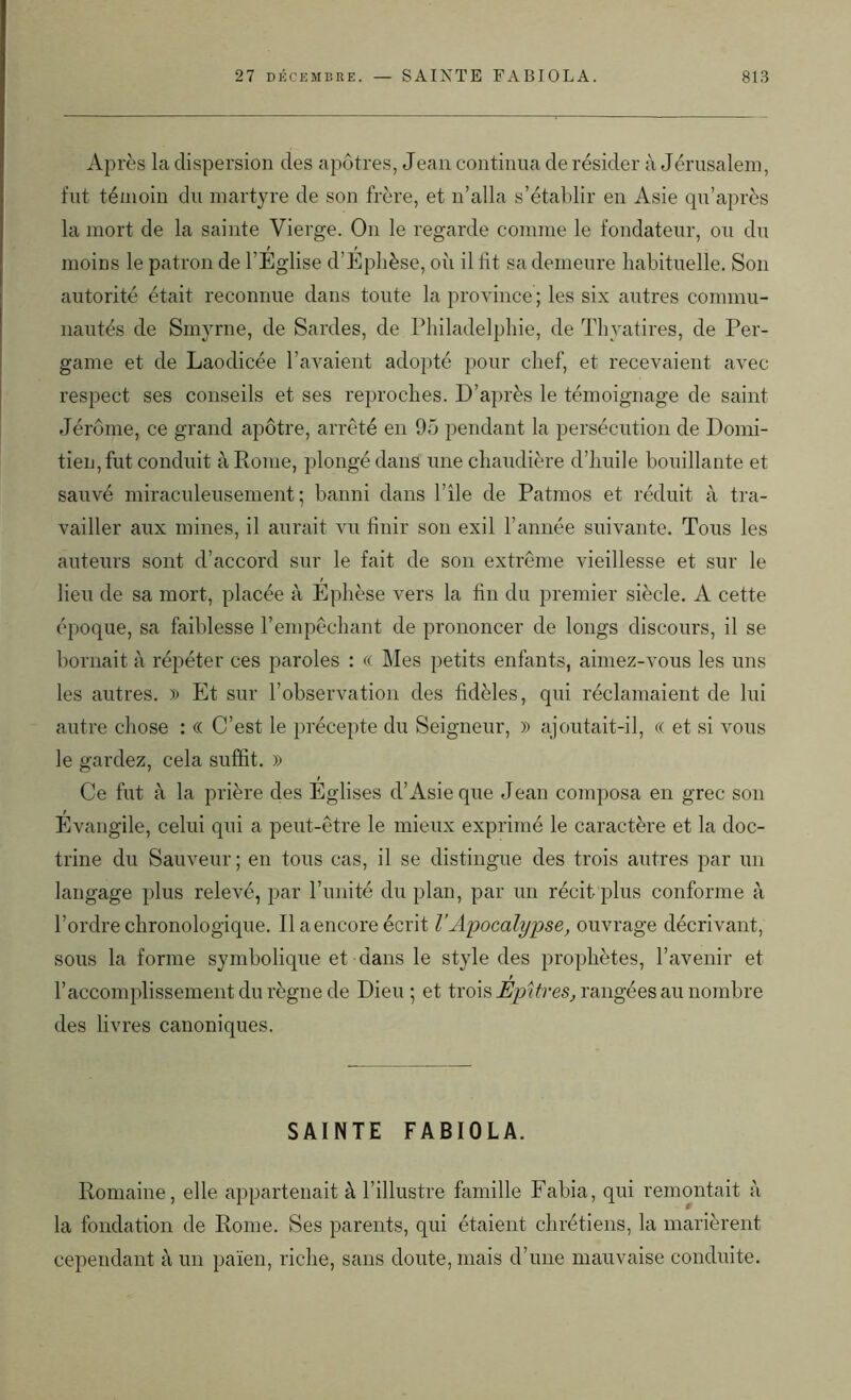 Après la dispersion des apôtres, Jean continua de résider à Jérusalem, fut témoin du martyre de son frère, et n’alla s’établir en Asie qu’après la mort de la sainte Vierge. On le regarde comme le fondateur, ou du moins le patron de l’Eglise d’Ephèse, où il fit sa demeure habituelle. Son autorité était reconnue dans toute la province; les six autres commu- nautés de Smyrne, de Sardes, de Philadelphie, de Thyatires, de Per- game et de Laodicée l’avaient adopté pour chef, et recevaient avec respect ses conseils et ses reproches. D’après le témoignage de saint Jérôme, ce grand apôtre, arrêté en 95 pendant la persécution de Domi- tien, fut conduit à Rome, plongé dans une chaudière d’huile bouillante et sauvé miraculeusement; banni dans l’île de Patmos et réduit à tra- vailler aux mines, il aurait vu finir son exil l’année suivante. Tous les auteurs sont d’accord sur le fait de son extrême vieillesse et sur le lieu de sa mort, placée à Ephèse vers la fin du premier siècle. A cette époque, sa faiblesse l’empêchant de prononcer de longs discours, il se bornait à répéter ces paroles : « Mes petits enfants, aimez-vous les uns les autres. » Et sur l’observation des fidèles, qui réclamaient de lui autre chose : « C’est le précepte du Seigneur, » ajoutait-il, « et si vous le gardez, cela suffit. » Ce fut à la prière des Eglises d’Asie que Jean composa en grec son Evangile, celui qui a peut-être le mieux exprimé le caractère et la doc- trine du Sauveur ; en tous cas, il se distingue des trois autres par un langage plus relevé, par l’unité du plan, par un récit plus conforme à l’ordre chronologique. Il a encore écrit l’Apocalypse, ouvrage décrivant, sous la forme symbolique et dans le style des prophètes, l’avenir et l’accomplissement du règne de Dieu ; et trois Êpîtres, rangées au nombre des livres canoniques. SAINTE FABIOLA. Romaine, elle appartenait à l’illustre famille Fabia, qui remontait à la fondation de Rome. Ses parents, qui étaient chrétiens, la marièrent cependant à un païen, riche, sans doute, mais d’une mauvaise conduite.