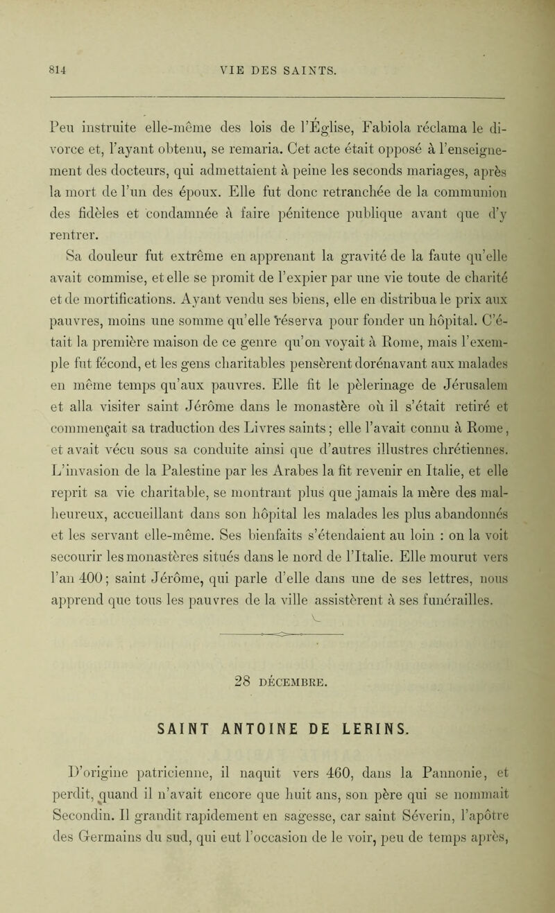 Peu instruite elle-même des lois de l’Église, Fabiola réclama le di- vorce et, l’ayant obtenu, se remaria. Cet acte était opposé à l’enseigne- ment des docteurs, qui admettaient à peine les seconds mariages, après la mort de l’un des époux. Elle fut donc retranchée de la communion des fidèles et condamnée à faire pénitence publique avant que d’y rentrer. Sa douleur fut extrême en apprenant la gravité de la faute qu’elle avait commise, et elle se promit de l’expier par une vie toute de charité et de mortifications. Ayant vendu ses biens, elle en distribua le prix aux pauvres, moins une somme qu’elle héserva pour fonder un hôpital. C’é- tait la première maison de ce genre qu’on voyait à Rome, mais l’exem- ple fut fécond, et les gens charitables pensèrent dorénavant aux malades en même temps qu’aux pauvres. Elle fit le pèlerinage de Jérusalem et alla visiter saint Jérôme dans le monastère où il s’était retiré et commençait sa traduction des Livres saints ; elle l’avait connu à Rome, et avait vécu sous sa conduite ainsi que d’autres illustres chrétiennes. L’invasion de la Palestine par les Arabes la fit revenir en Italie, et elle reprit sa vie charitable, se montrant plus que jamais la mère des mal- heureux, accueillant dans son hôpital les malades les plus abandonnés et les servant elle-même. Ses bienfaits s’étendaient au loin : on la voit secourir les monastères situés dans le nord de l’Italie. Elle mourut vers l’an 400; saint Jérôme, qui parle d’elle dans une de ses lettres, nous apprend que tous les pauvres de la ville assistèrent à ses funérailles. 28 DÉCEMBRE. SAINT ANTOINE DE LERINS. D’origine patricienne, il naquit vers 460, dans la Pannonie, et perdit, quand il n’avait encore que huit ans, son père qui se nommait Secondin. Il grandit rapidement en sagesse, car saint Séverin, l’apôtre des Germains du sud, qui eut l’occasion de le voir, peu de temps après,