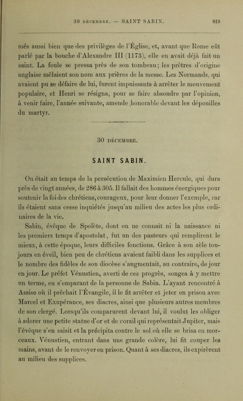 niés aussi bien que des privilèges de l’Église, et, avant que Rome eût parlé par la bouche d’Alexandre III (1173), elle en avait déjà fait un saint. La foule se pressa près de son tombeau; les prêtres d’origine anglaise mêlaient son nom aux prières de la messe. Les Normands, qui avaient pu se défaire de lui, furent impuissants à arrêter le mouvement populaire, et Henri se résigna, pour se faire absoudre par l’opinion, à venir faire, l’année suivante, amende honorable devant les dépouilles du martyr. 30 DÉCEMBRE. SAINT SABIN. On était au temps de la persécution de Maximien Hercule, qui dura près de vingt années, de 286 à 305. Il fallait des hommes énergiques pour soutenir la foi des chrétiens, courageux, pour leur donner l’exemple, car ils étaient sans cesse inquiétés jusqu’au milieu des actes les plus ordi- naires de la vie. Sabin, évêque de Spolète, dont on ne connaît ni la naissance ni les premiers temps d’apostolat, fut un des pasteurs qui remplirent le mieux, à cette époque, leurs difficiles fonctions. Grâce à son zèle tou- jours en éveil, bien peu de chrétiens avaient faibli dans les supplices et le nombre des fidèles de son diocèse s’augmentait, au contraire, de jour en jour. Le préfet Vénustien, averti de ces progrès, songea à y mettre un terme, en s’emparant de la personne de Sabin. L’ayant rencontré à Assise où il prêchait l’Évangile, il le fit arrêter et jeter en prison avec Marcel et Exupérance, ses diacres, ainsi que plusieurs autres membres de son clergé. Lorsqu’ils comparurent devant lui, il voulut les obliger à adorer une petite statue d’or et de corail qui représentait Jupiter, mais l’évêque s’en saisit et la précipita contre le sol on elle se brisa en mor- ceaux. Vénustien, entrant dans une grande colère, lui fit couper les mains, avant de le renvoyer en prison. Quant à ses diacres, ils expirèrent au milieu des supplices.