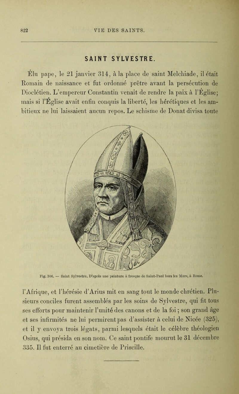SAINT SYLVESTRE. Elu pape, le 21 janvier 314, à la place de saint Melcliiade, il était Romain de naissance et fut ordonné prêtre avant la persécution de Dioclétien. L’empereur Constantin venait de rendre la paix à l’Eglise; mais si l’Eglise avait enfin conquis la liberté, les hérétiques et les am- bitieux ne lui laissaient aucun repos. Le schisme de Donat divisa toute Fig. 30G. — Saint Sylvestre. D’après une peinture à fresque de Saint-Paul hors les Murs, à Borne. l’Afrique, et l’hérésie d’Arius mit en sang tout le monde chrétien. Plu- sieurs conciles furent assemblés par les soins de Sylvestre, qui fit tous ses efforts pour maintenir l’unité des canons et de la foi ; son grand âge et ses infirmités ne lui permirent pas d’assister à celui de Nicée (325), et il y envoya trois légats, parmi lesquels était le célèbre théologien Osius, qui présida en son nom. Ce saint pontife mourut le 31 décembre 335. Il fut enterré au cimetière de Priscille.