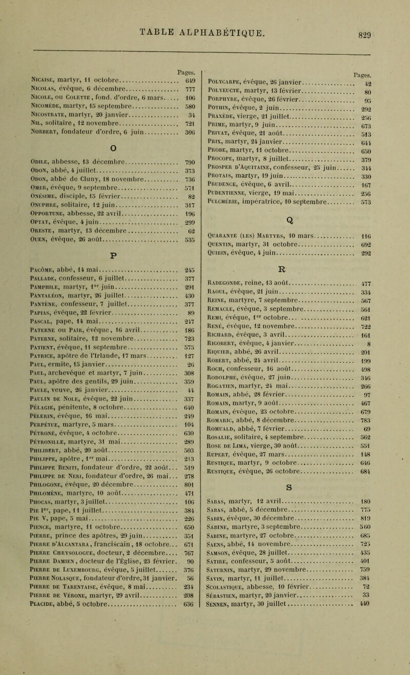 Pages. Nicaise, martyr, 11 octobre 649 Nicolas, cvcque, 6 décembre 777 Nicole, ou Colette, fond, d’ordre, 6 mars 106 Nicoméde, martyr, 45 septembre 580 Nicostrate, martyr, 20 janvier 34 Nil, solitaire, 12 novembre 721 Norbert, fondateur d’ordre, 6 juin 306 O Odile, abbesse, 13 décembre 790 Odon, abbé, 4 juillet 373 Odon, abbé de Cluny, 18 novembre 73G Omer, évêque, 9 septembre 571 Oxésime, disciple, 15 février 82 Onuphre, solitaire, 12 juin 317 Opportcxe, abbesse, 22 aviil 196 Optât, évêque, 4 juin .' 299 Oreste, martyr, 13 décembre 62 Ouen, évêque, 26 août 535 P Pages. Polïcarpe, évêque, 26 janvier 43 Polyeucte, martyr, 13 février go Porphyre, évêque, 26 février 95 Pothin, évêque, 2 juin 292 Praxède, vierge, 21 juillet 256 Prime, martyr, 9 juin 973 Privât, évêque, 21 août 513 Prix, martyr, 24 janvier 644 Probe, martyr, 11 octobre 650 Procope, martyr, 8 juillet 379 Prosper d’Aquitaine, confesseur, 25 juin 344 Protais, martyr, 19 juin 330 Prudence, évêque, 6 avril 167 Pudentienne, vierge, 19 mai 256 Pulchérie, impératrice, 10 septembre 573 Q Quarante (les) Martyrs, 10 mars Quentin, martyr, 31 octobre Quirin, évêque, 4 juin.. 116 692 292 Pacôme, abbé, 14 mai 245 Pallade, confesseur, 6 juillet 377 Pamphile, martyr, 1er juin 291 Pantaléon, marlyr, 26 juillet 430 Pantf.ne, confesseur, 7 juillet 377 Papias, évêque, 22 lévrier 89 Pascal, pape, 14 mai 247 Paterne ou Pair, évêque, 16 avril 186 Paterne, solitaire, 12 novembre 723 Patient, évêque, Il septembre 575 Patrice, apôtre de l’irlaude, 17 mars 127 Paul, ermite, 15 janvier 26 Paul, archevêque et martyr, 7 juin 308 Paul, apôtre des gentils, 29 juin 359 Paule, veuve, 26 janvier 44 Paulin de Nolf,, évêque, 22 juin 337 Pélagie, pénitente, 8 octobre 640 Pèlerin, évêque, 16 mai 249 Perpétue, martyre, 5 mars 104 Pétrone, évêque, 4 octobre 630 Pétronille, martyre, 31 mai 289 Philibert, abbé, 20 août 503 Philippe, apôtre, 1er mai 213 Philippe Bf.niti, fondateur d’ordre, 22 août... 519 Philippe de Neri, fondateur d’ordre, 26 mai... 278 Philogone, évêque, 20 décembre 801 Philomène, martyre, 10 août 471 Piiocas, martyr, 3 juillet 106 Pie 1er, pape, 11 juillet 384 Pie V, pape, 5 mai 226 Pience, martyre, 11 octobre 650 Pierre, prince des apôtres, 29 juin 351 Pierre d’Alcantara, franciscain, 18 octobre... 671 Pierre Chrysologue, docteur, 2 décembre 767 Pierre Damien , docteur de l’Église, 23 février. 90 Pierre de Luxembourg, évêque, 5 juillet 376 Pierre Nolasque, fondateur d’ordre, 31 janvier. 56 Pierre de Tarentaise, évêque, 8 mai 234 Pierre de Vérone, martyr, 29 avril 208 Placide, abbé, 5 octobre 636 R Radegonde, reine, 13 août 477 Raoul, évêque, 21 juin 334 Reine, martyre, 7 septembre 567 Remacle, évêque, 3 septembre 561 Remi, évêque, 1er octobre 621 René, évêque, 12 novembre 722 Richard, évêque, 3 avril igi Rigobert, évêque, 4 janvier 8 Riquier, abbé, 26 avril 201 Robert, abbé, 24 avril 199 Roch, confesseur, 16 août 498 Rodolphe, évêque, 27 juin 34e Rogatien, martyr, 24 mai 266 Romain, abbé, 28 février 97 Romain, martyr, 9 août 467 Romain, évêque, 23 octobre 679 Romaric, abbé, 8 décembre 783 Romuald, abbé, 7 février 69 Rosalie, solitaire, 4 septembre 562 Rose de Lima, vierge, 30 août 551 Rupert, évêque, 27 mars 148 Rustique, martyr, 9 octobre 646 Rustique, évêque, 26 octobre 684 S Sabas, martyr, 12 avril 180 Sabas, abbé, 5 décembre 775 Sabin, évêque, 30 décembre 819 Sabine, martyre, 3 septembre 560 Sabine, martyre, 27 octobre 685 Saens, abbé, 14 novembre 725 Samson, évêque, 28 juillet 435 Satire, confesseur, 5 août 401 Saturnin, martyr, 29 novembre 759 Savin, martyr, 11 juillet 384 Scolastique, abbesse, 10 février 72 Sébastien, martyr, 20 janvier 33 Sennen, martyr, 30 juillet 440