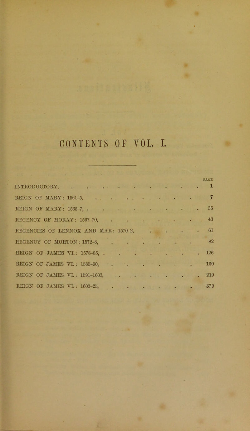 CONTENTS OF VOL INTRODUCTORY, REIGN OF MARY: 1561-5, REIGN OF MARY: 1565-7, . . . . REGENCY OF MORAY: 1567-70, REGENCIES OF LENNOX AND MAR: 1570-2, REGENCY OF MORTON: 1572-8, REIGN OF JAMES VI.: 1578-85, . REIGN OF JAMES VX : 1685-90, REIGN OF JAMES VL : 1591-1603, REIGN OF JAMES VL: 1603-26,