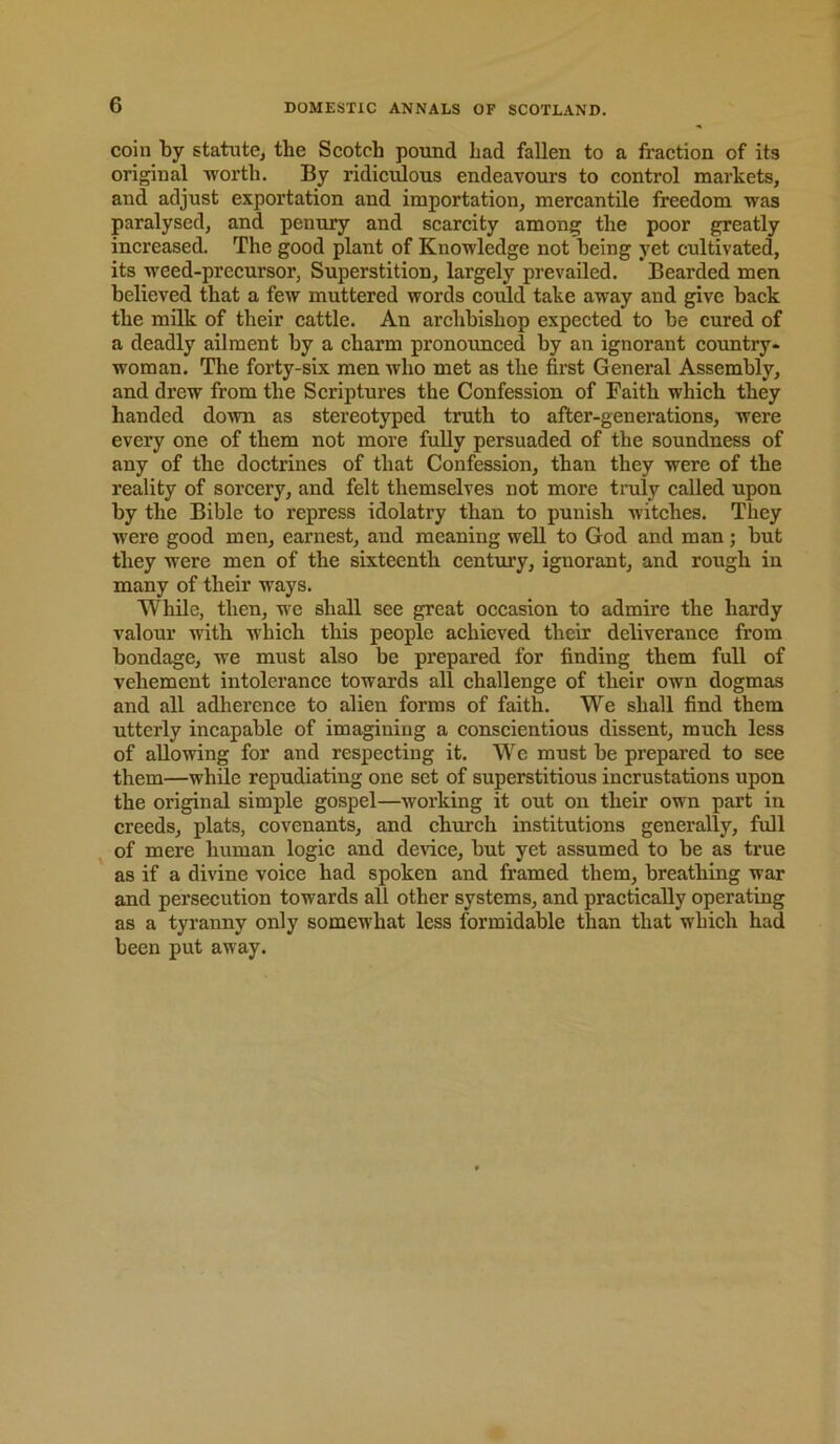 coin by statute, the Scotch pound had fallen to a fraction of its origioal worth. By ridiculous endeavours to control markets, and adjust exportation and importation, mercantile freedom was paralysed, and penury and scarcity among the poor greatly increased. The good plant of Knowledge not being yet cultivated, its weed-precursor, Superstition, largely prevailed. Bearded men believed that a few muttered words cordd take away and give back the milk of their cattle. An archbishop expected to be cured of a deadly ailment by a charm pronounced by an ignorant country- woman. The forty-six men who met as the first General Assembly, and drew from the Scriptures the Confession of Faith which they handed down as stereotyped truth to after-generations, were every one of them not more fully persuaded of the soundness of any of the doctrines of that Confession, than they were of the reality of sorcery, and felt themselves not more truly called upon by the Bible to repress idolatry than to punish witches. They were good men, earnest, and meaning well to God and man; but they were men of the sixteenth century, ignorant, and rough in many of their ways. While, then, we shall see great occasion to admire the hardy valour with which this people achieved their deliverance from bondage, we must also be prepared for finding them full of vehement intolerance towards all challenge of their own dogmas and all adherence to alien forms of faith. We shall find them utterly incapable of imagining a conscientious dissent, much less of allowing for and respecting it. We must be prepared to see them—while repudiating one set of superstitious incrustations upon the original simple gospel—working it out on their own part in creeds, plats, covenants, and church institutions generally, full , of mere human logic and device, but yet assumed to be as true as if a divine voice had spoken and framed them, breathing war and persecution towards all other systems, and practically operating as a tyranny only somewhat less formidable than that which had been put away.