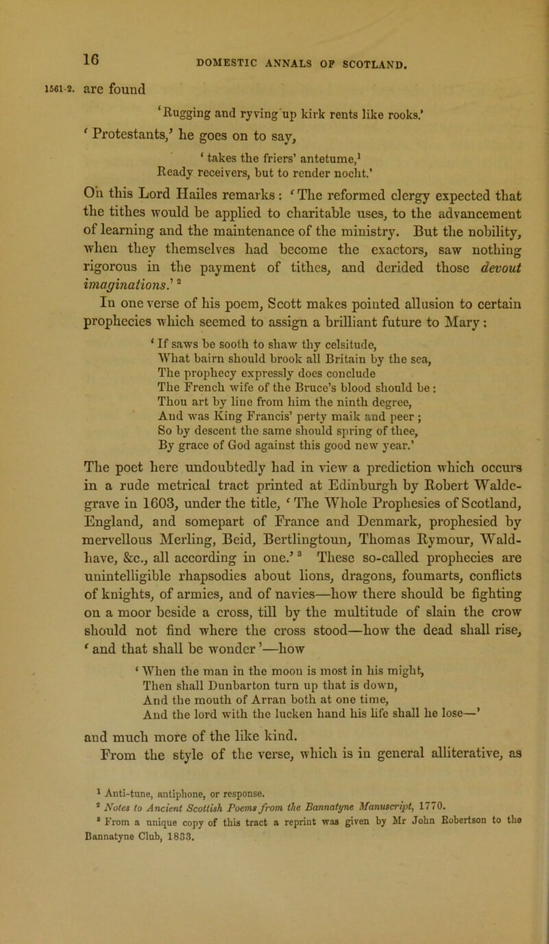 1561-2. are found ‘Rugging and ryving up kirk rents like rooks.’ ‘ Protestants/ he goes on to say^ ‘ takes the friers’ antetume,^ Ready receivers, but to render noclit.’ Oh this Lord Hailes remarks; ‘ Tlie reformed clergy expected that the tithes would he applied to charitable uses, to the advancement of learning and the maintenance of the ministry. But the nobility, when they themselves had become the exactors, saw nothing rigorous in the payment of tithes, and derided those devout imaginations' * In one verse of his poem, Seott makes pointed allusion to eertain prophecies wliieh seemed to assign a brilliant future to Mary; ‘ If saws be sooth to shaw thy celsitude, AVliat bairn should brook all Britain by the sea, The prophecy expressly does conclude The French wife of the Bruce’s blood should be; Thou art by line from him the ninth degree. And was King Francis’ perty maik and peer ; So by descent the same should spring of thee. By grace of God against this good new year.’ The poet here undoubtedly had in Anew a prediction which occure in a rude metrical tract printed at Edinburgh by Robert Walde- grave in 1603, under the title, ‘ The Whole Prophesies of Scotland, England, and somepart of France and Denmark, prophesied by mervellous Merling, Beid, Bertlingtoun, Thomas Rymour, Wald- have, &c., all according in one.’ ® These so-called prophecies are unintelligible rhapsodies about lions, dragons, foumarts, conflicts of knights, of armies, and of navies—how there should be fighting on a moor beside a cross, till by the multitude of slain the crow should not find where the cross stood—how the dead shall rise, ' and that shall be wonder ’—how ‘ When the man in the moon is most in his might, Then shall Dunbarton turn up that is down. And the mouth of Arran both at one time. And the lord with the lucken hand his hfe shall he lose—’ and much more of the like kind. From the style of the verse, which is in general alliterative, as A Anti-tune, nntiphone, or response. ® Notes to Ancient Scottish Poems from the Bannatyne Manuscript, 1770. * From a unique copy of this tract a reprint was given by Mr John Eobertson to tho Dannatyno Club, 1833.