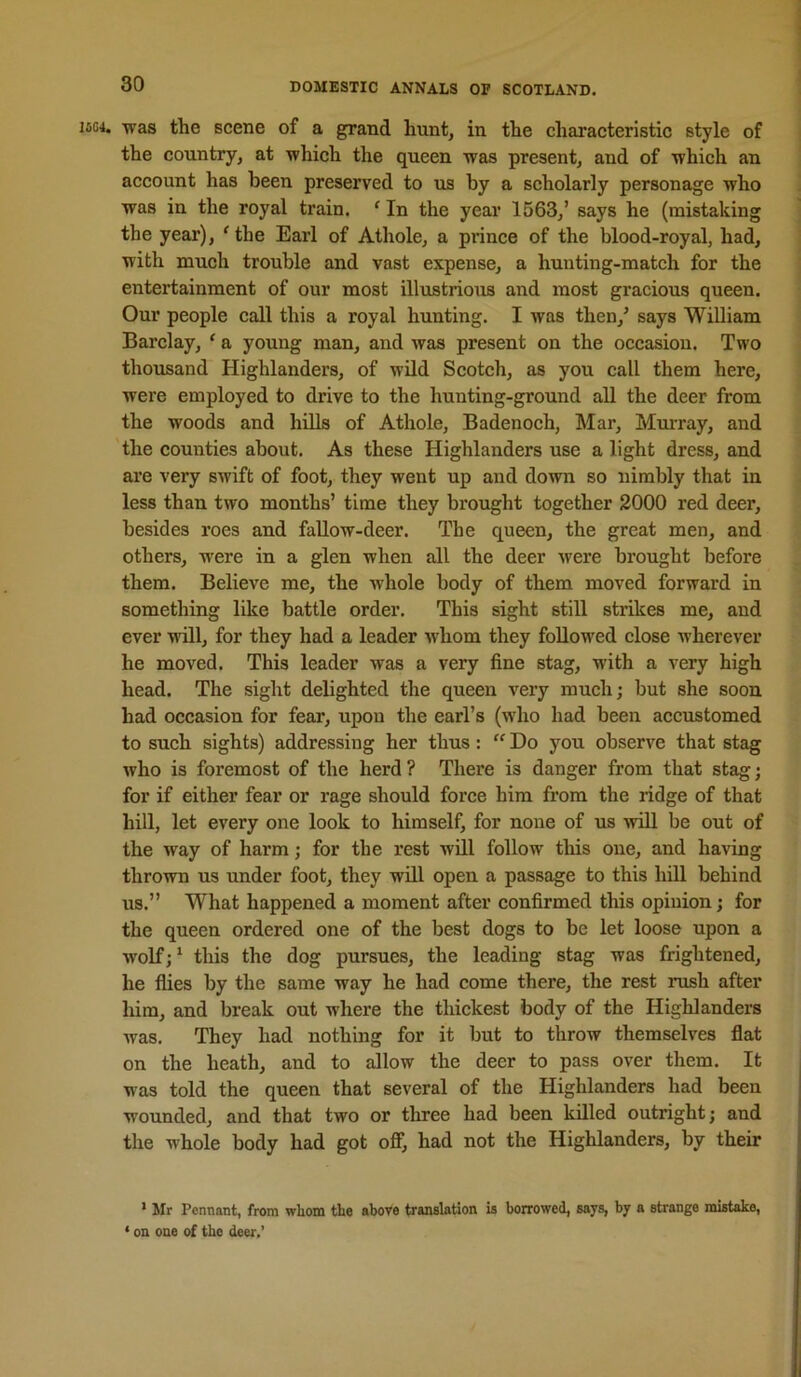 1504. was the scene of a grand hunt, in the characteristic style of the country, at which the queen was present, and of which an account has been preserved to us by a scholarly personage who was in the royal train. ^ In the year 1563,’ says he (mistaking the year), ^the Earl of Athole, a prince of the blood-royal, had, with much trouble and vast expense, a hunting-match for the entertainment of our most illustrious and most gracious queen. Our people call this a royal hunting. I was then,’ says WiUiam Barclay, ‘ a young man, and was present on the occasion. Two thousand Highlanders, of wild Scotch, as you call them here, were employed to drive to the hunting-ground all the deer from the woods and hills of Athole, Badenoch, Mar, Murray, and the counties about. As these Highlanders use alight dress, and are very swift of foot, they went up and down so nimbly that in less than two months’ time they brought together 2000 red deer, besides roes and fallow-deer. The queen, the great men, and others, were in a glen when all the deer were brought before them. Believe me, the whole body of them moved forward in something like battle order. This sight still strikes me, and ever will, for they had a leader whom they followed close wherever he moved. This leader was a very fine stag, with a very high head. The sight delighted the queen very much; but she soon had occasion for fear, upon the earl’s (wdio had been accustomed to such sights) addressing her thus:  Do you observe that stag who is foremost of the herd ? There is danger from that stag; for if either fear or rage should force him from the ridge of that hill, let every one look to himself, for none of us wiU be out of the way of harm; for the rest will follow this one, and having thrown us under foot, they will open a passage to this hill behind us.” What happened a moment after confirmed this opinion; for the queen ordered one of the best dogs to be let loose upon a wolf;’ this the dog pursues, the leading stag was frightened, he flies by the same way he had come there, the rest rush after him, and break out where the thickest body of the Highlanders was. They had nothing for it but to throw themselves flat on the heath, and to allow the deer to pass over them. It was told the queen that several of the Highlanders had been wounded, and that two or three had been killed outright; and the whole body had got off, had not the Highlanders, by their * Mr Pemiant, from whom the above translation is borrowed, says, by a strange mistake, < on one of the deer.’